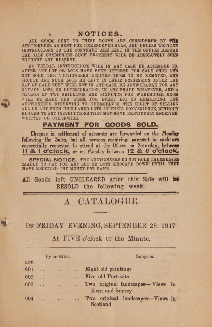 + NOTICES. , ' ALL GO®DS SENT TO THESE ROOMS ARE CONSIDERED’ BY TRE AUCTIONEERS AS SENT FOR UNRESERVED SALE,.AND UNLESS WRITTEN INSTRUCTIONS TO THE CONTRARY ARE LEFT IN THE OFFICE BEFORE THE SALE COMMENCES SUCH PROPERTY WILL BE’ ABSOLUTELY SOLD WITHOUT ANY RESERVE. | NO VERBAL INSTRUCTIONS WILL IN ANY CASE BE ATTENDED. TO, AFTER ANY LOT OR LOTS HAVE BEEN OFFERED FOR’ SALE ONCE AND NOT SOLD, THE AUCTIONEERS REQUIRE THEM TO BE REMOVED, AND SHOULD ANY SUCH LOTS BE LEFT IN THEIR POSSESSION AFTER THE DAY OF SALE THEY WILL NOT IN ANY CASE BE ANSWERABLE FOR ANY DAMAGE, LOSS, OR DETERIORATION, IN ANY SHAPE WHATEVER, AND‘A CHARGE OF TWO SHILLINGS AND SIXPENCE FOR WAREHOUSE ROOM WILL BE MADE PER WEEK FOR EVERY LOT SO REMAINING, THE AUCTIONEERS RESERVING TO THEMSELVES THE RIGHT OF SELLING ALL OR ANY SUCH UNCLEARED LOTS AT THEIR CONVENIENCE, WITHOUT REGARD TO ANY INSTRUCTIONS THEY MAY HAVE PREVIOUSLY RECEIVED, WRITTEN OR OTHERWISE. PAYMENT FOR GOODS SOLD. . Cheques in settlement of accounts are forwarded on the Monday following the Sales, but all persons reqtiring payment in’ cash’ are respectfully requested to attend at the Offices on Saturday, betwees 11 &amp; 1 o'clock, or on Monday beiween 12 &amp; G O'Clock, SPECIAL NOTICE,—THE AUCTIONEERS DO NOt HOLD THEMSELY, LIABLE TO PAY FOR ANY LOT OR LOTS KNOCKED DOWN UNTIL TH HAVE RECEIVED THE MONEY FOR SAME, All Goods left UNCLEARED after this Sale will be RESOLD the following week. pa pen na AE SAN Re A ASO A A A ne A a a A CATALOGUE.  On FRIDAY EVENING, SEPTEMBER 28, 1917 At FIVE o'clock to the Minute. By or After. Subjects. LOT, aes he .. Kight old paintings OZ i. Ps .. Five old Portraits GOS. °s. ss .. Two original landscapes— Views in Kent and Surrey ? 604 .. oe .. Two original landscapes— Views in Scotland