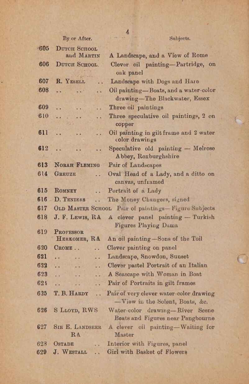 A Landscape, and a View of Rome Clever oil painting—Partridge, on oak panel Landscape with Dogs and Hare Oil painting— Boats, and a water-color drawing—The Blackwater, Essex Three oil paintings Three speculative oil paintings, 2 on copper Oil painting in gilt frame and 2 water color drawings Speculative old painting — Melrose Abbey, Roxburghshire Pair of Landscapes Oval Head of a Lady, and a ditto on canvas, unframed Portrait of a Lady The Money Changers, signed 2605 Duron Scuoot 3 aud MARTIN 606 Dutcs ScHooL. 607 R.Yusen 608 609... BLO’ 0:5 611 612 3. 613 Noran Fiemine 614 Greuze 615 Romney 616 — D. Tenters 617 618 J. F. Lewis, RA 619 PROFESSOR - Herkomer, RA 620 Orome.. 621 622 623 ie Manna ae 625 T. B. Harpy 626 S Lioyp, RWS 627 Sir BE. LANDSEER RA 628 OsTADE 629 J. WESTALL A clever panel painting — Turkish Figures Playing Dama An oil painting —Sons of the Toil Clever painting on panel Landscape, Snowdon, Sunset Clever pastel Portrait of an Italian A Seascape with Woman in Boat Pair of Portraits in gilt frames — View in the Solent, Boats, &amp;e. Water-color drawing— River Scene Boats and Figures near Pangbourne _ A clever oil painting— Waiting for Master | Interior with Migures, panel Girl with Basket of Flowers