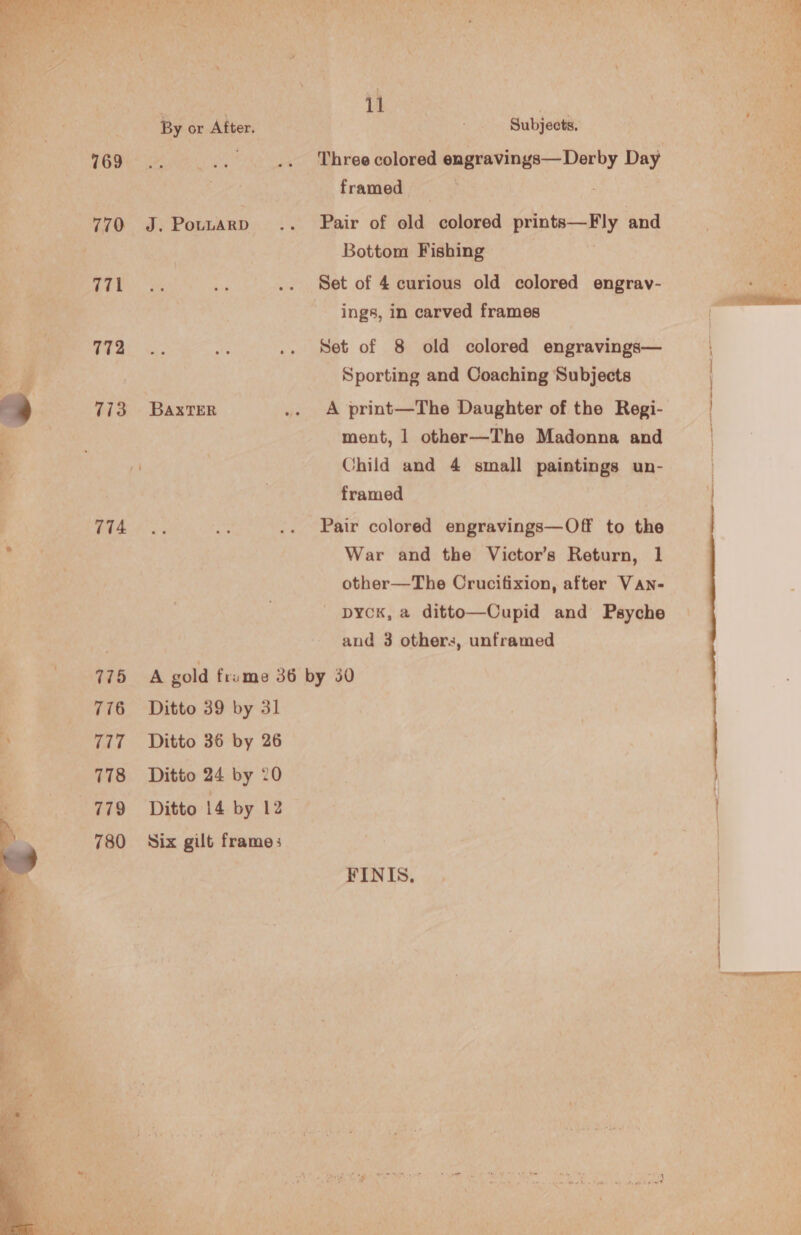   769 770 Gig 772 773 774 775 776 777 778 779 780 J. PouLARD BAxTER framed ae Pair of old colored prints—Fly and Bottom Fishing | Set of 4 curious old colored engrav- ings, in carved frames Set of 8 old colored engravings— Sporting and Coaching Subjects A print—The Daughter of the Regi- ment, 1 other—The Madonna and Child and 4 small paintings un- framed Pair colored engravings—Off to the War and the Victor’s Return, 1 other—The Crucifixion, after VAN- - DYCK, a ditto—Cupid and Psyche and 3 others, unframed Ditto 39 by 31 Ditto 36 by 26 Ditto 24 by 20 Ditto 14 by 12 Six gilt frames FINIS,