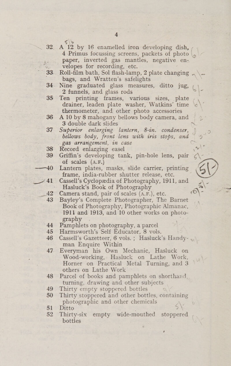 35 45 46 47 48 49 50 51 52 4 A 19 by 16 enamelled iron developing dish, 4 Primus focussing screens, packets of dhate| velopes for recording, etc. Roll-film bath, Sol flash-lamp, 2 plate changing bags, and Wratten’s safelights 2 funnels, and glass rods | drainer, leaden plate washer, Watkins’ time thermometer, and other photo accessories A 10 by 8 mahogany bellows body camera, and 3 double dark slides Superior enlarging lantern, 8-in. condenser, gas arrangement, in case Record enlarging easel Griffin’s developing tank, pin-hole lens, pair of scales (A.F.) frame, india-rubber shutter release, etc. Cassell’s Cyclopedia of Photography, 1911, and Hasluck’s Book of Photography Camera stand, pair of scales (A.F.), etc. Bayley’s Complete Photographer, The Barnet Book of Photography, Photographic Almanac, 1911 and 1913, and 10 other works on photo- graphy . Pamphlets on photography, a parcel Harmsworth’s Self Educator, 8 vols. ‘ Xs) \ “~ \ —F f % Le | 2 4 : ‘= \ man Enquire Within Everyman his Own Mechanic, Hasluck on Wood-working, Hasluck on Lathe Work, Horner on Practical Metal Turning, and 3 others on Lathe Work Parcel of books and pamphlets on shorthand, turning, drawing and other subjects Thirty empty stoppered bottles photographic and other chemicals A. Ditto 2 \ bottles