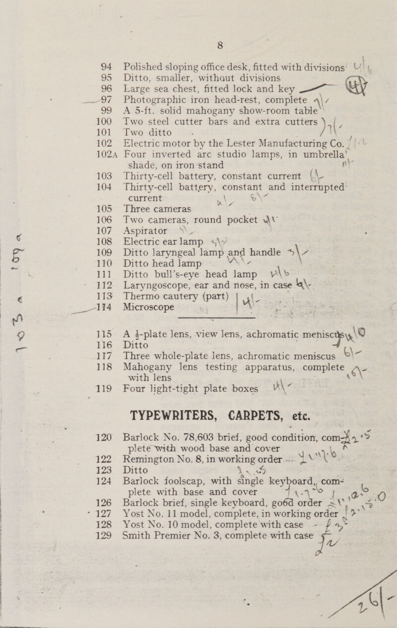1OY a AB a 120 122 123 124 126 128 125 8 | Ditto, smaller, withaut divisions Photographic iron head-rest, complete Two ditto i shade, on iron stand Thirty-cell battery, constant current | ni \ Co current ae &gt;° Three cameras Two cameras, round pocket wv Aspirator Electric earlamp +4\-/ Ditto laryngeal lamp ; and — a\e Ditto head lamp ; Ditto bull’s-eye head sings wl Laryngoscope, ear and nose, in case \ Thermo earmi k Mice Pst: Microscope ct ee Ditto with lens bs: Four light-tight plate boxes \~ \@ plete with wood base and cover as at Remington No. 8, in working order ~.. 3.‘ ee Ditto So , Barlock foolscap, with eras keyboard, com- plete with base and cover os | \o | 4° ¢ Barlock brief, single keyboard, go6d order = 3° Yost No. 10 model, complete with case Smith Premier No. 3, complete with case re