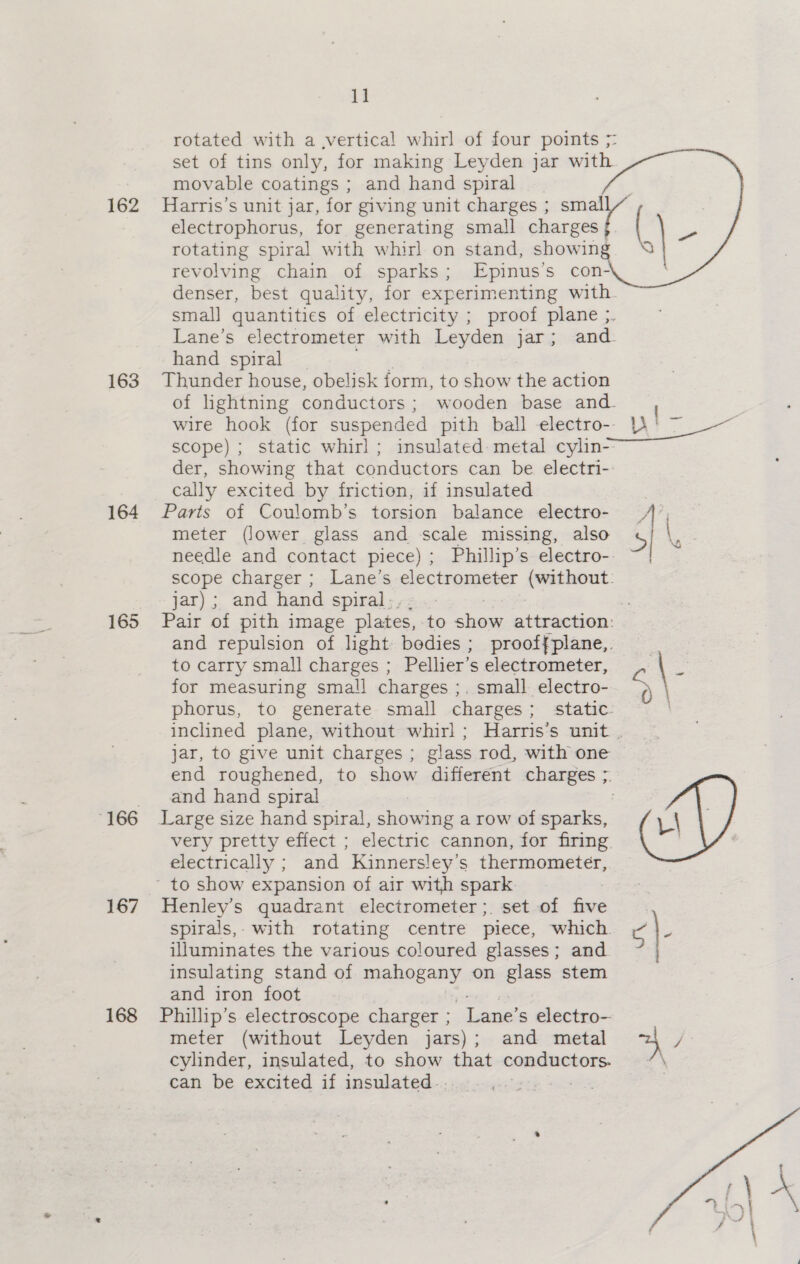 162 163 164 165 167 168 1] rotated with a ,vertical whirl of four points 5: set of tins only, for making Leyden jar with movable coatings ; and hand spiral Harris’s unit jar, for giving unit charges ; smal electrophorus, for generating small charges | ( ~~ rotating spiral with whirl on stand, showing. “ revolving chain of sparks; -Epinus’s con- denser, best quality, for experimenting with smal] quantities of electricity ; proof plane ;. Lane’s electrometer with Leyden jar; and hand spiral Thunder house, obelisk form, to show the action of lightning conductors : wooden base and- wire hook (for suspended pith ball electro-- Yt ~ scope) ; static whirl; insulated: metal cylin- der, showing that conductors can be electri- cally excited by friction, if insulated Parts of Coulomb’s torsion balance electro- A meter (Jower glass and scale missing, also 5] \ needle and contact piece); Phillip’s electro-. ~| scope Charger ; Lane’s electrometer (without: jar) ; and hand spiral-. | Pair of pith image plates, to ne attraction: and repulsion of light bedies ; prooffplane,. to carry small charges ; Pellier’s electrometer, ; \ 3! for measuring small charges ;. small electro- = phorus, to generate small charges; static. inclined plane, without whirl; Harris’s unit . jar, to give unit charges ; glass rod, with one ~ end roughened, to show different charges ;. and hand spiral Large size hand spiral, showing a row of sparks, i\ very pretty effect ; electric cannon, for firing . electrically ; and Kinnersley’s thermometer,    Henley’s quadrant electrometer; set of five spirals, with rotating centre piece, which. ¢\- illuminates the various coloured glasses; and insulating stand of mahogany on glass stem and iron foot Phillip’s electroscope charger ; Lane’ s electro- meter (without Leyden jars); and metal 2 / cylinder, insulated, to show that -- fe  