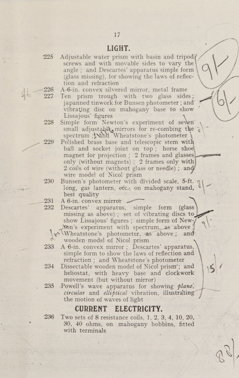 230 sam dd 232 233 234 235 ¥ LIGHT. Adjustable water prism with basin and igo screws and with movable sides to vary mes angle ; and Descartes’ apparatus simple form | \ (glass missing), for showing the laws of reflec- \ tion and refraction A-6-in. convex silvered mirror, metal frame Ten prism trough with two glass sides; japanned tinwork for Bunsen photometer ; and vibrating disc on mahogany base to show ’ Lissajous’ figures Simple form Newton’s experiment of seven \ small ee eee for re-combing the 3 &lt;n spectrum ;}nt Wheatstone’s phorometer-4o =&lt; Polished brass base and telescopic stem with. ball and socket joint on top; horse shoe magnet for projection ; 2 frames and glasses; : only (without magnets) ; 2 frames only with 2.coils of wire (without glass or needle) ;- an Ps wire mode! of Nicol prism av Si 5-ft. on oe stand, Bunsen’s photometer with divided scale, long, gas lantern, etc., best quality A 6-in. convex mirror 2. Descartes’ apparatus, simple form (glass missing aS above) ; set of vibrating discs toy show Lissajous’ figures ; simple form of New- : ‘fon’s experiment with spectrum, as ‘above ;/ \A\ w\Wheatstone’ s photometer, as above ; and: wooden: model of Nico! prism A 6-in. convex mirror; Descartes’ apparatus, - simple form to show the laws of reflection and- refraction ; and Wheatstone’s photometer Dissectable wooden model of Nicol prism’; and heliostat, with heavy base and clockwork movement (but without mirror) . 7 ‘Powell’s wave apparatus for showing plane, circular and elliptical vibration, illustrating” the motion of waves of light CURRENT ELECTRICITY. 30, 40 ohms, on mahogany bobbins, fitted with terminals i