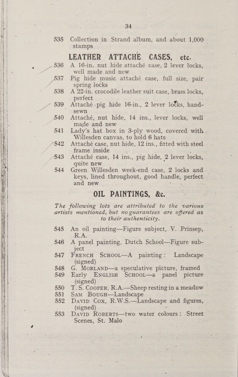 535 - 936 537 538 540 541 7542 548 544 34 Collection in Strand album, and about 1,000 _ stamps. LEATHER ATTACHE CASES, etc. A 16-in. nut hide attaché case, 2 lever locks, well made and new Pig hide music attaché case, full size, pair spring locks A 22-in. crocodile leather suit case, brass locks, perfect Attaché -pig hide 16-in., 2 lever locks, hand- sewn Attaché, nut hide, 14 ins., lever locks, well made and new Lady’s hat box in 3-ply wood, coveréd with - Willesden canvas, to hold 6 hats) | frame inside | . Attaché case, 14 ins., pig hide, 2 lever locks, quite new i Green Willesden week-end case, 2 locks and - keys, lined throughout, good ae sii ieee. and new = OIL PAINTINGS, Be. 545 546 547 549 550 55] 552 553 to their authentictty. An oil painting—Figure subject, V. Prinsep, R.A, A panel painting, Dutch School—Figure sub- ject FRENCH ScHOooL—A painting: Landscape - (signed). G. MoRLAND—a speculative picture, framed Early ENGLISH ScHOOL—a panel picture (signed) TS. Cooper, RA. eo resting in a meadow SAM BouGcH—Landscape Davin Cox, KR. Wiss seit and seein (signed) Davip ROoBERTS—two water colours : Street Scenes, St. Malo