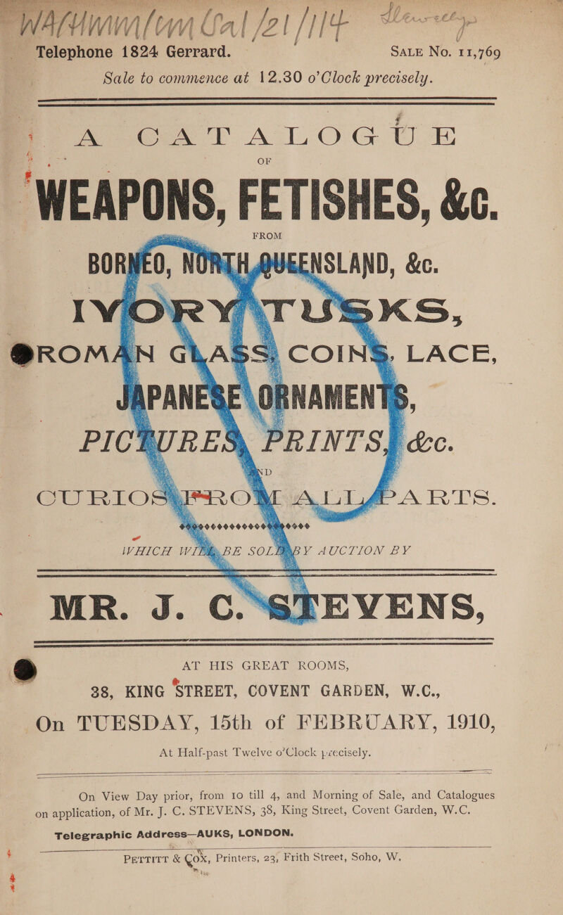  Fetepione 1824 ea Sate No. 11,769 | Sale to commence at 12.380 o’Clock precisely. |   | A CATALOGUE “WEAPONS, ore &amp;C. iSKS, [4 ome      CURIO ALLA ARTS. o0oeesoooese na de Pod WHICH W PABY AUCTION BY —   On View Day prior, from to till 4, and Morning of Sale, and Catalogues on application, of Mr. J. C. STEVENS, 38, King Street, Covent Garden, W.C. Telegraphic Address—AUKS, LONDON.  E PETTITT &amp; Cox, Printers, 23, Frith Street, Soho, W, Beare ate ee