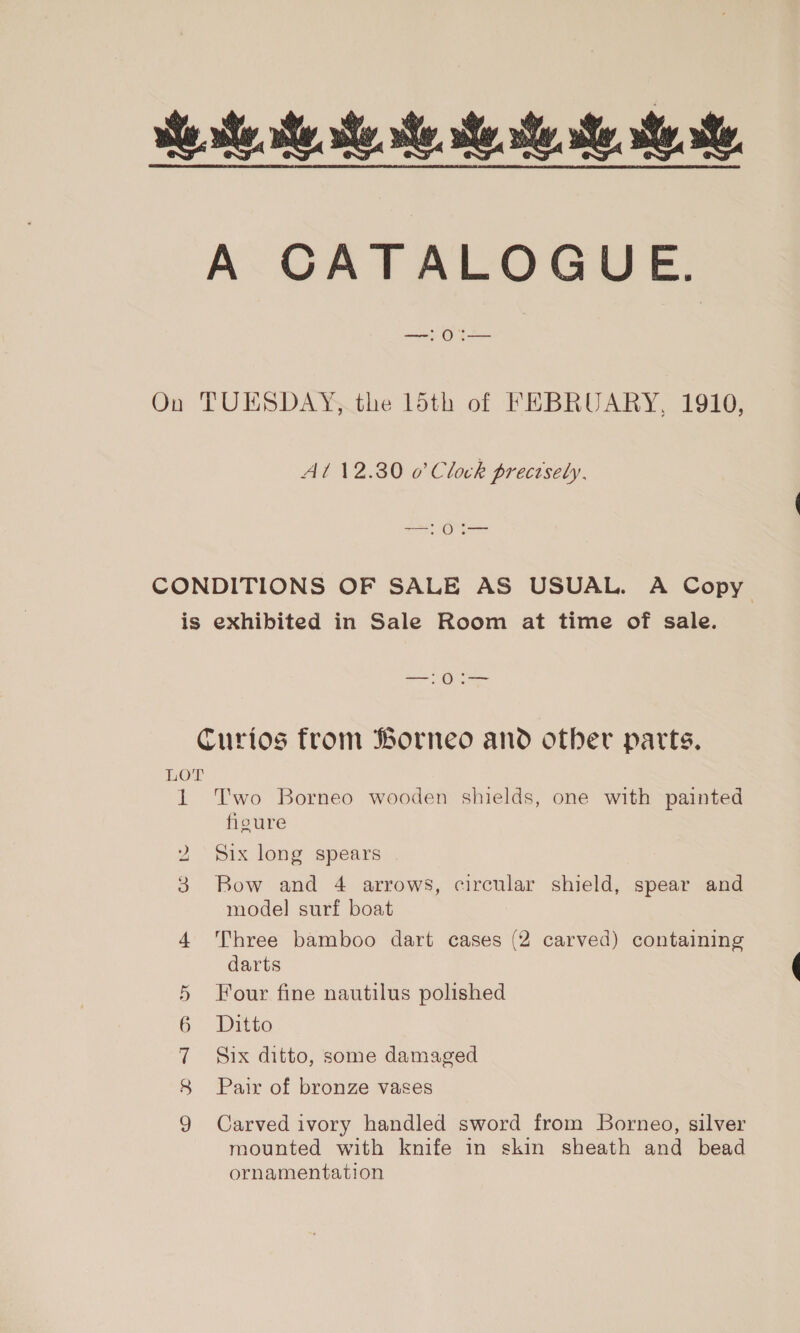 ake she he, she. ate. he ah he, se Me A CATALOGUE. On TUESDAY, the 15th of FEBRUARY, 1910, At 12.30 0’ Clock prectsely, 1 0I— CONDITIONS OF SALE AS USUAL. A Copy is exhibited in Sale Room at time of sale. Curios from Borneo and other parts. LOT 1 Two Borneo wooden shields, one with painted figure 2 ‘Six long spears 3 Bow and 4 arrows, circular shield, spear and model surf boat 4 Three bamboo dart cases (2 carved) containing darts 5 Four fine nautilus polished 6 Ditto 7 Six ditto, some damaged 8 Pair of bronze vases 9 Carved ivory handled sword from Borneo, silver mounted with knife in skin sheath and bead ornamentation