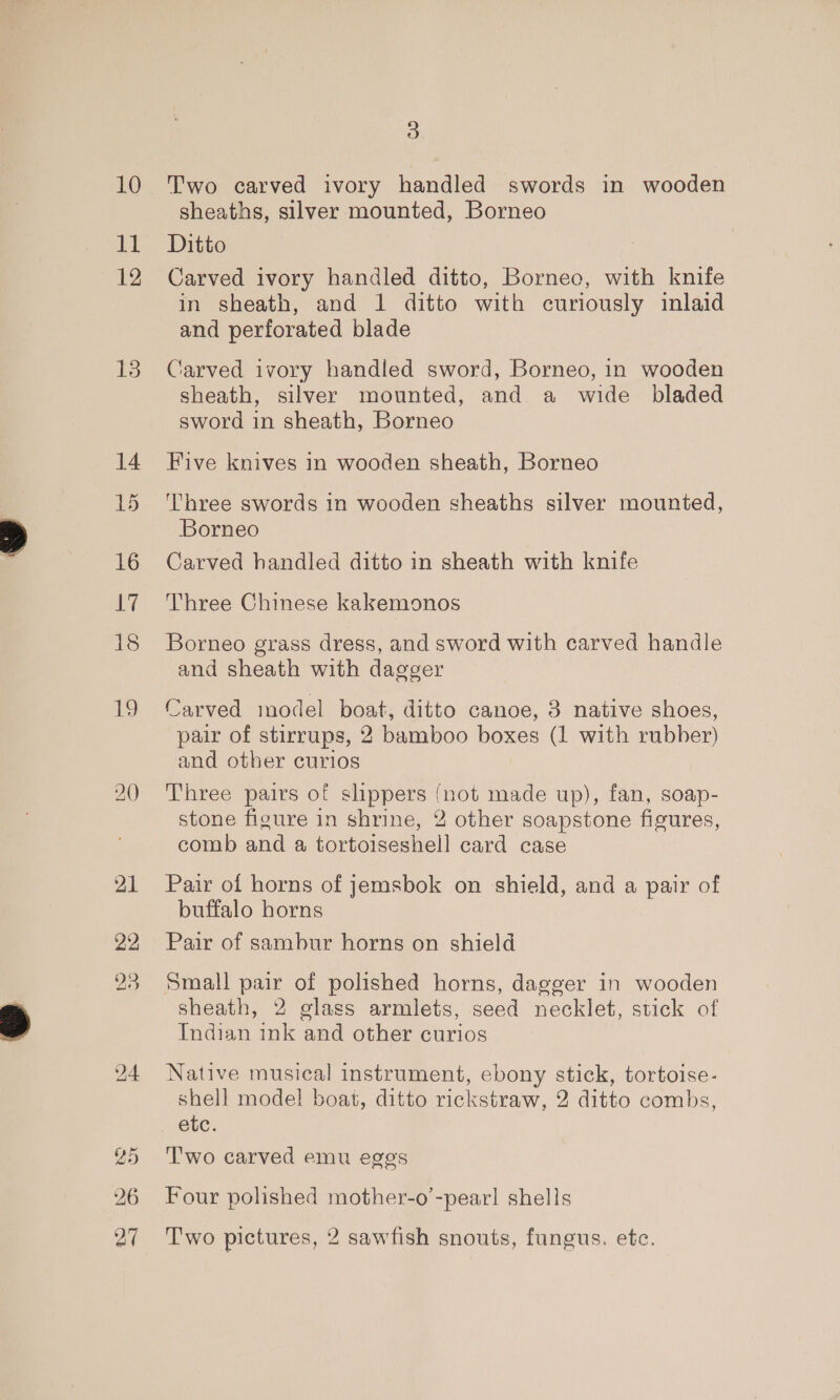 10 HT 12 13 14 15 16 7 18 19 3 Two carved ivory handled swords in wooden sheaths, silver mounted, Borneo Ditto Carved ivory handled ditto, Borneo, with knife in sheath, and 1 ditto with curiously inlaid and perforated blade Carved ivory handled sword, Borneo, in wooden sheath, silver mounted, and a wide bladed sword in sheath, Borneo Five knives in wooden sheath, Borneo Three swords in wooden sheaths silver mounted, Borneo Carved handled ditto in sheath with knife Three Chinese kakemonos Borneo grass dress, and sword with carved handle and sheath with dagger Carved model boat, ditto canoe, 3 native shoes, pair of stirrups, 2 bamboo boxes (1 with rubber) and other curios Three pairs of slippers (not made up), fan, soap- stone figure in shrine, 2 other soapstone figures, comb and a tortoiseshell card case Pair of horns of jemsbok on shield, and a pair of buffalo horns Pair of sambur horns on shield Small pair of polished horns, dagger in wooden sheath, 2 glass armlets, seed necklet, stick of Indian ink and other curios Native musical instrument, ebony stick, tortoise- shell model boat, ditto rickstraw, 2 ditto combs, etc. T'wo carved emu eggs Four polished mother-o’-pear! shells Two pictures, 2 sawfish snouts, fungus. ete.