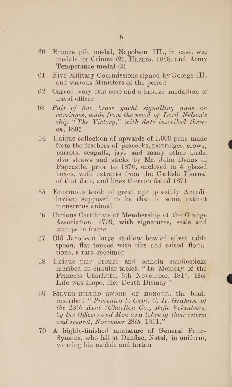 60 61 62 64 65 66 67 68 69 70 6 Bronze gilt medal, Napoleon IIIJ., in case, war medals for Crimea (2), Hazara, 1888, and Army Temperance medal (5) Five Military Commissions signed by George III. and various Ministers of the period Carved ivory etui case and a bronze medallion of naval officer Paw cf fine brass yacht signalling guns on carriages, made from the wood of Lord Nelson’s ship “The Victory,” with date inscribed there- on, 1805 Unique collection of. upwards of 1,000 pens made from the feathers of peacocks, partridges, crows, parrots, seagulls, jays and many other birds, also straws and sticks by Mr. John Benns of Papcastle, prior to 1870, enclosed in 4 glazed boxes, with extracts from the Carlisle Journal of that date, and lines thereon dated 187] Enormous tooth of great age (possibly Antedi- luvian) supposed to be that of some extinct monstrous animal Curious Certificate of Membership of the Orange Association, 1799, with signatures, seals and stamps in frame Old Jacobean large shallow bowled silver table spoon, flat topped with ribs and raised floria- tions, a rare specimen Unique pair bronze and ormolu candlesticks incribed on circular tablet, ‘‘ In Memory of the Princess Charlotte, 6th November, 1817, Her Life was Hope, Her Death Dismay ”’ SILVER-HILTED SWORD OF HONOUR, the blade inscribed ‘‘ Presented to Capt. C. H. Graham of the 28th Kent (Charlton Co.) Rifle Volunteers, by the Officers and Men as a token of their esteem and respect, November 28th, 1861.” A highly-finished miniature of Genera! Penn- Symons, who fell at Dundee, Natal, in uniform, wearing his medals and tartan