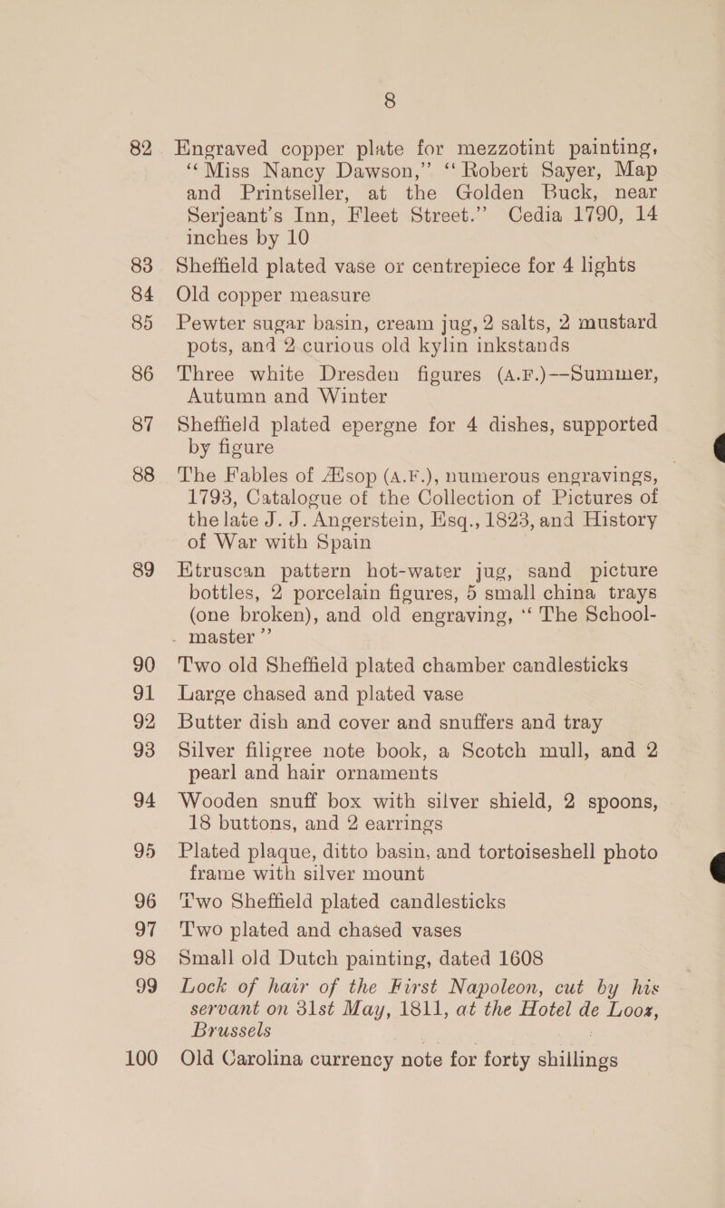 82 83 84 85 86 87 88 89 90 91 92 93 94 96 97 98 99 100 8 Engraved copper plate for mezzotint painting, ‘‘Miss Nancy Dawson,” ‘ Robert Sayer, Map and Printseller, at the Golden Buck, near Serjeant’s Inn, Fleet Street.” Cedia 1790, 14 inches by 10 Sheffield plated vase or centrepiece for 4 lights Old copper measure Pewter sugar basin, cream jug, 2 salts, 2 mustard pots, and 2. curious old kylin inkstands Three white Dresden figures (A.F.)--Summer, Autumn and Winter Sheffield plated epergne for 4 dishes, supported by figure The Fables of Asop (A.F.), numerous engravings, 1793, Catalogue of the Collection of Pictures of the late J. J. Angerstein, Hsq., 1823, and History of War with Spain Ktruscan pattern hot-water jug, sand picture bottles, 2 porcelain figures, 5 small china trays (one broken), and old engraving, ‘‘ The School- T'wo old Sheffield plated chamber candlesticks Large chased and plated vase Butter dish and cover and snuffers and tray Silver filigree note book, a Scotch mull, and 2 pearl and hair ornaments Wooden snuff box with silver shield, 2 spoons, 18 buttons, and 2 earrings Plated plaque, ditto basin, and tortoiseshell photo frame with silver mount ‘wo Sheffield plated candlesticks Two plated and chased vases Small old Dutch painting, dated 1608 Lock of havr of the First Napoleon, cut by his servant on 3lst May, 1811, at the Hotel de Looz, Brussels Old Carolina currency note for forty anaes