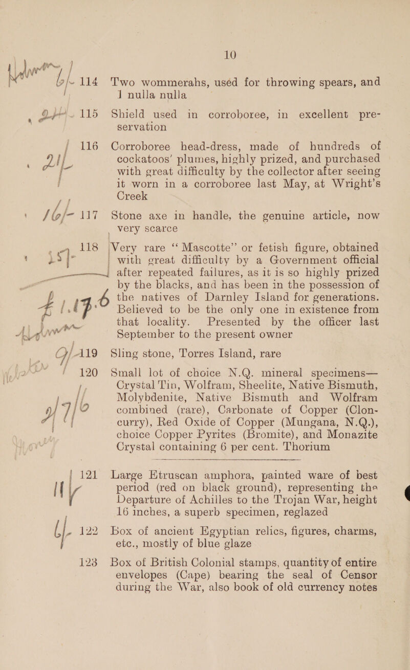 Qype 115 ZAL f F / as 17 : aE 118 10 Two wommerahs, used for throwing spears, and J nulla nulla Shield used in corroboree, in excellent pyre- servation Corroboree head-dress, made of hundreds of cockatoos’ plumes, highly prized, and purchased with great difficulty by the collector after seeing it worn in a corroboree last May, at Wright’s Creek Stone axe in handle, the genuine article, now _ very scarce Very rare “ Mascotte” or fetish figure, obtained | with great difficulty by a Government official enw A ow Ww _ GfAls (far 7 190 / f j re | Ip 4f7/¢ j i by the blacks, and has ‘been in the possession of the natives of Darnley Island for generations. Believed to be the only one in existence from that locality. Presented by the officer last September to the present owner Sling stone, Torres Island, rare Small lot of choice N.Q. mineral specimens— Crystal Tin, Wolfram, Sheelite, Native Bismuth, Molybdenite, Native Bismuth and Wolfram combined (rare), Carbonate of Copper (Clon- curry), Red Oxide of Copper (Mungana, N.Q.), choice Copper Pyrites (Bromite), and Monazite Crystal containing 6 per cent. Thorium Large Etruscan amphora, painted ware of best period (red on black ground), representing the Departure of Achilles to the Trojan War, height 16 inches, a superb specimen, reglazed Box of ancient Egyptian relics, figures, charms, etc., mostly of blue glaze Box of British Colonial stamps, quantity of entire envelopes (Cape) bearing the seal of Censor during the War, also book of old currency notes