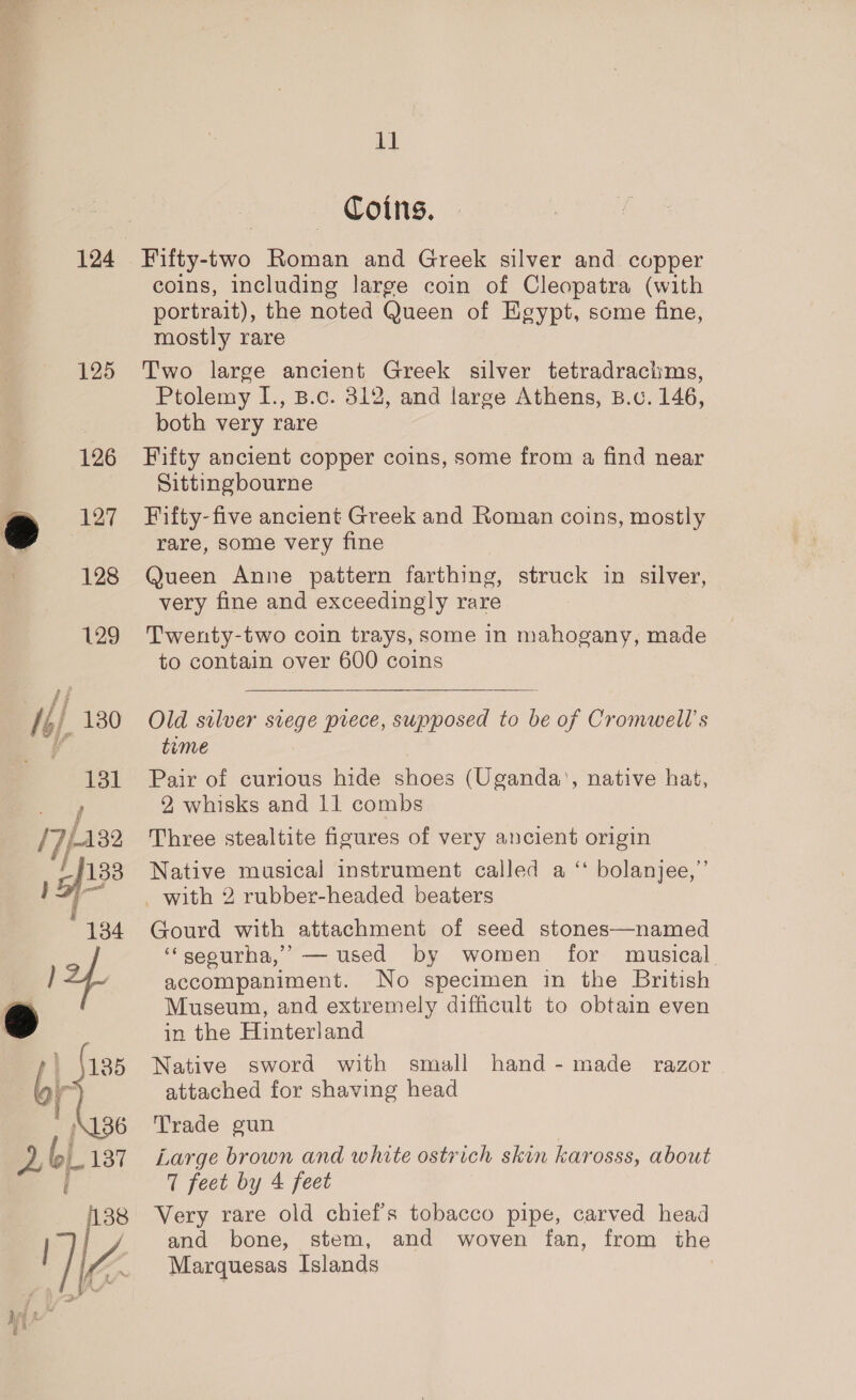 124 125 126 127 128 129 38 WZ wie yo d 11 Coins. Fifty-two Roman and Greek silver and copper coins, including large coin of Cleopatra (with portrait), the noted Queen of Egypt, some fine, mostly rare Two large ancient Greek silver tetradrachms, Ptolemy I., B.c. 312, and large Athens, B.c. 146, both very rare Fifty ancient copper coins, some from a find near Sittingbourne Fifty-five ancient Greek and Roman coins, mostly rare, some very fine @ueen Anne pattern farthing, struck in silver, very fine and exceedingly rare Twenty-two coin trays, some in mahogany, made to contain over 600 coins Old silver siege prece, supposed to be of Cromwell's time Pair of curious hide shoes (Uganda’, native hat, 2, whisks and 11 combs Three stealtite figures of very ancient origin Native musical instrument called a ‘ bolanjee,”’ Gourd with attachment of seed stones—named ‘“seourha,’ — used by women for musical accompaniment. No specimen in the British Museum, and extremely difficult to obtain even in the Hinterland Native sword with small attached for shaving head Trade gun | Large brown and white ostrich skin karosss, about 7 feet by 4 feet Very rare old chief’s tobacco pipe, carved head and bone, stem, and woven fan, from the Marquesas Islands hand - made razor