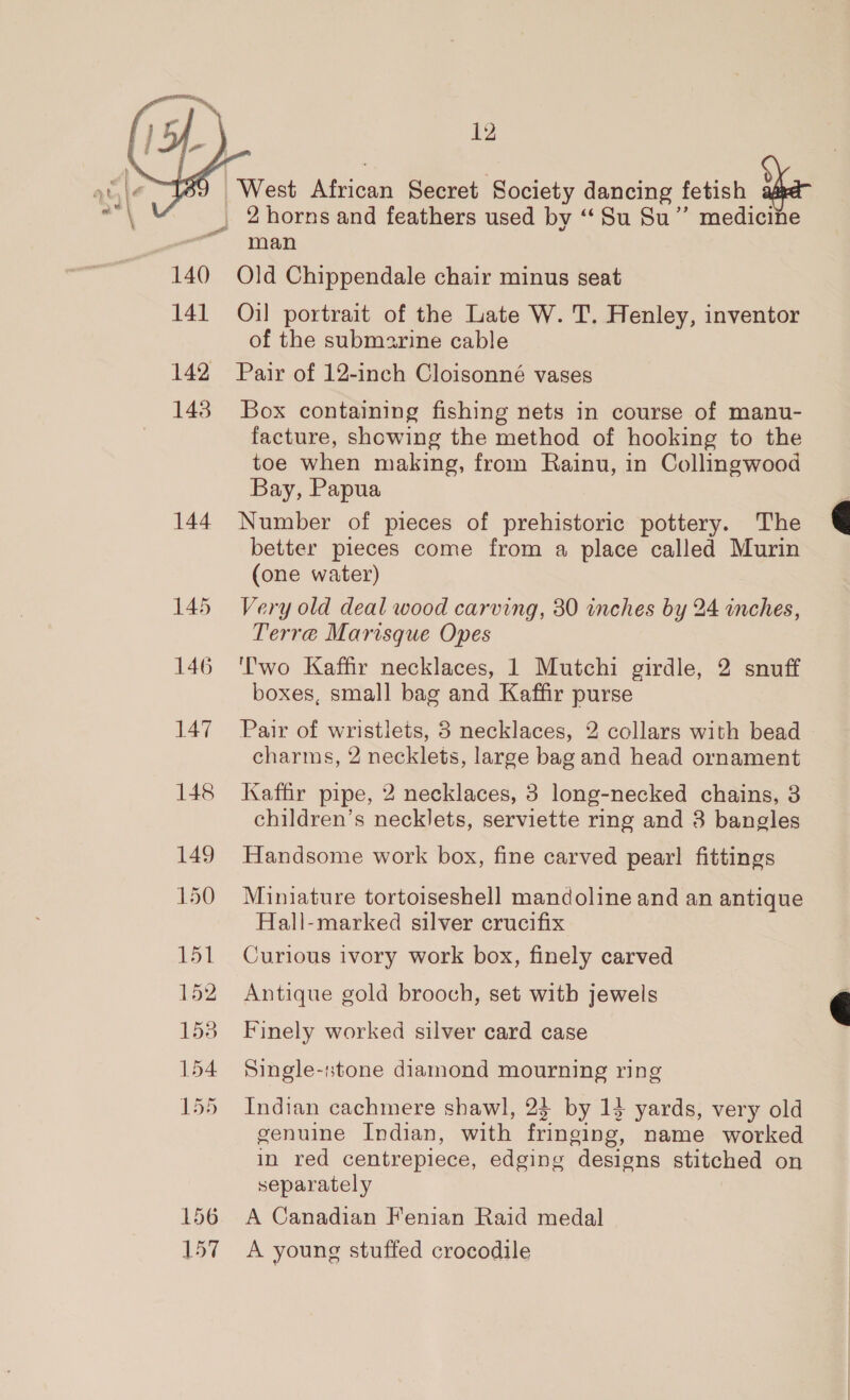  140 141 142 143 148 149 150 RGM 152 153 154 155 12 man Old Chippendale chair minus seat Oil portrait of the Late W. T. Henley, inventor of the submarine cable Pair of 12-inch Cloisonné vases Box containing fishing nets in course of manu- facture, showing the method of hooking to the toe when making, from Rainu, in Collingwood Bay, Papua Number of pieces of prehistoric pottery. The better pieces come from a place called Murin (one water) Very old deal wood carving, 30 inches by 24 inches, Terre Marisque Opes ''wo Kaffir necklaces, 1 Mutchi girdle, 2 snuff boxes, small bag and Kaffir purse Pair of wristiets, 3 necklaces, 2 collars with bead charms, 2 necklets, large bag and head ornament Kaffir pipe, 2 necklaces, 3 long-necked chains, 3 children’s necklets, serviette ring and 3 bangles Handsome work box, fine carved pearl fittings Miniature tortoiseshell mandoline and an antique Hall-marked silver crucifix Curious ivory work box, finely carved Antique gold brooch, set witb jewels Finely worked silver card case Single-stone diamond mourning ring Indian cachmere shawl, 23 by 13 yards, very old genuine Indian, with fringing, name worked in red centrepiece, edging designs stitched on separately A Canadian Fenian Raid medal A young stuffed crocodile  
