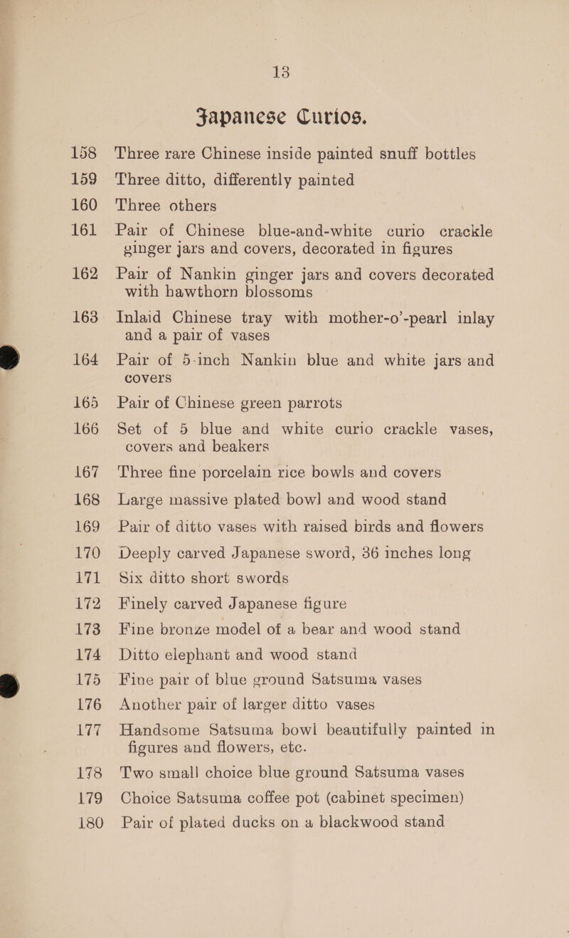 158 159 160 161 162 164 165 166 167 168 169 170 71 172 L173 174 175 176 177 173 179 180 13 Japanese Curios. Three rare Chinese inside painted snuff bottles Three ditto, differently painted Three others Pair of Chinese blue-and-white curio crackle vinger jars and covers, decorated in figures Pair of Nankin ginger jars and covers decorated with hawthorn blossoms Inlaid Chinese tray with mother-o’-pearl inlay and a pair of vases Pair of 5-inch Nankin blue and white jars and covers Pair of Chinese green parrots Set of 5 blue and white curio crackle vases, covers and beakers Three fine porcelain rice bowls and covers Large massive plated bow] and wood stand Pair of ditto vases with raised birds and flowers Deeply carved Japanese sword, 36 inches long Six ditto short swords Finely carved Japanese figure Fine bronze model of a bear and wood stand Ditto elephant and wood stand Fine pair of blue ground Satsuma vases Another pair of larger ditto vases Handsome Satsuma bowl beautifully painted in figures and flowers, etc. Two small choice blue ground Satsuma vases Choice Satsuma coffee pot (cabinet specimen Pair of plated ducks on a blackwood stand