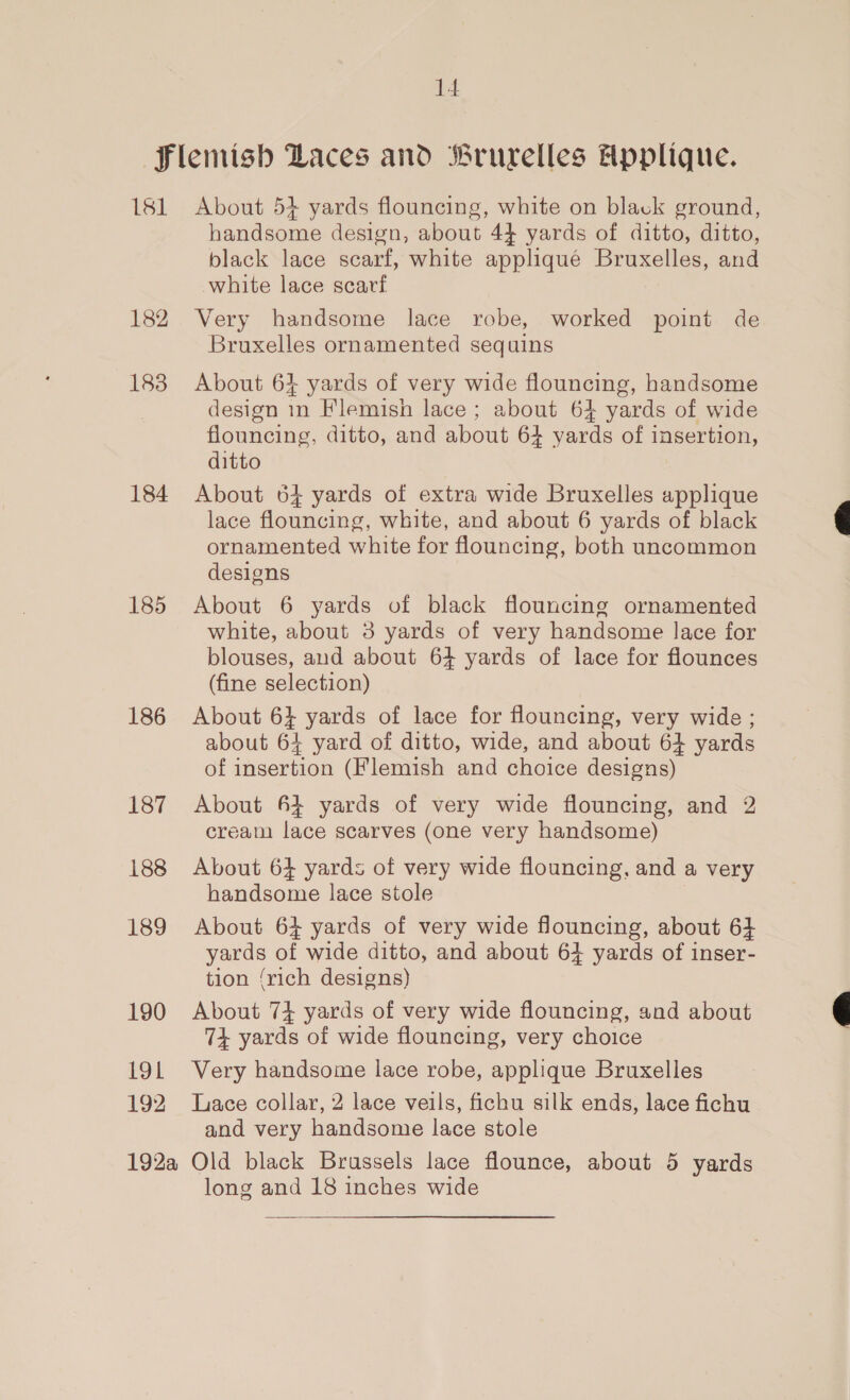 14 181 182 183 184 185 186 187 188 189 190 19L 192 About 53 yards flouncing, white on black ground, handsome design, about 44 yards of ditto, ditto, black lace scarf, white appliqué Bruxelles, and white lace scavtf Very handsome lace robe, worked point de Bruxelles ornamented sequins About 64 yards of very wide flouncing, handsome design in Flemish lace ; about 64 yards of wide flouncing, ditto, and about 64 yards of insertion, ditto About 64 yards of extra wide Bruxelles applique lace flouncing, white, and about 6 yards of black ornamented white for flouncing, both uncommon designs About 6 yards of black flouncing ornamented white, about 3 yards of very handsome lace for blouses, and about 64 yards of lace for flounces (fine selection) About 6} yards of lace for flouncing, very wide ; about 64 yard of ditto, wide, and about 64 yards of insertion (Flemish and choice designs) About 6} yards of very wide flouncing, and 2 cream lace scarves (one very handsome) About 6} yards of very wide flouncing, and a very handsome lace stole About 64 yards of very wide flouncing, about 6} yards of wide ditto, and about 64 yards of inser- tion {rich designs) About 74 yards of very wide flouncing, and about 74 yards of wide flouncing, very choice Very handsome lace robe, applique Bruxelles Lace collar, 2 lace veils, fichu silk ends, lace fichu and very handsome lace stole long and 18 inches wide  