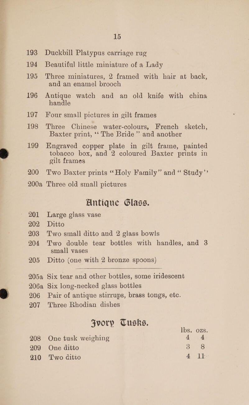 193 194 195 196 {37 198 199 200 200a 201 202 203 204 205 205a 206a 206 207 208 209 210 15 Duckbill Platypus carriage rug Beautiful little miniature of a Lady Three miniatures, 2 framed with hair at back, and an enamel brooch Antique watch and an old knife with china handle Four small pictures in gilt frames Three Chinese water-colours, French sketch, Baxter print, ‘‘ The Bride” and another Hngraved copper plate in gilt frame, painted tobacco box, and 2 coloured Baxter prints in eilt frames T'wo Baxter prints “Holy Family” and “ Study’? Three old small pictures Entique Glass. Large glass vase Ditto Two small ditto and 2 glass bowls Two double tear bottles with handles, and 3 small vases Ditto {one with 2 bronze spoons)  Six tear and other bottles, some iridescent Six long-necked glass bottles Pair of antique stirrups, brass tongs, etc. Three Rhodian dishes Fvorp Tusks. lbs. ozs. One tusk weighing 4 4 One ditto ie) Two Gitto 4 ll
