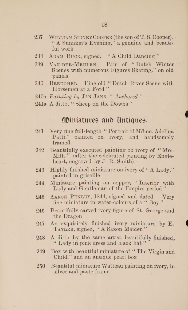 237 238 239 240 240a 241 a 242 243 244. 245 246 247 248 249 250 18 WILLIAM SIDNEY CooPER (the son of T.S. Cooper). - ‘A Summer’s Evening,” a genuine and beauti- ful work ApAmM Buck, signed. ‘‘A Child Dancing ”’ VAN-DER-MEULEN. Pair of ‘ Dutch Winter Scenes with numerous Figures Skating,” on old panels BREUGHEL. Fine old ‘‘ Dutch River Scene with Horsemen at a Ford ”’ Painting by JAN JANS, ‘‘ Anchored ”’ A ditto, ‘‘Sheep on the Downs”’ Miniatures and Antiques. Very fine full-length ‘‘ Portrait of Mdme. Adelina Patti,” paimted on ivory, and handsomely framed Beautifully executed painting on ivory of ‘‘ Mrs. Mille” (after the celebrated painting by Engle- heart, engraved by J. R. Smith) Highly finished miniature on ivory of ‘‘ A Lady,”’ painted in grisaille Miniature painting on copper, ‘ Interior with Lady and Gentleman of the Empire period ”’ AARON PENLEY, 1844, signed and dated. Very fine miniature in water-colours of a “ Boy” Beautifully carved ivory figure of St. George and the Dragon An exquisitely finished ivory miniatare by E. TAYLER, signed, ‘“‘ A Saxon Maiden’”’ A ditto by the same artist, beautifully finished, ‘‘ Lady in pink dress and black hat ”’ Box with beautiful miniature of ‘“‘ The Virgin and - Child,” and an antique pearl box Beautiful miniature Watteau painting on ivory, in silver and paste frame
