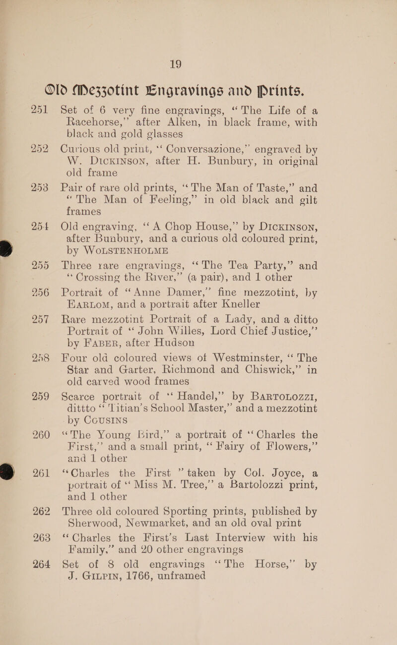ro 251 252 253 25-4 255 256 257 258 259 260 261 262 263 264 Set of 6 very fine engravings, “ The Life of a Racehorse,’ after Alken, in black frame, with black and gold glasses Curious old print, ‘‘ Conversazione,”’ engraved by W. Dickinson, after H. Bunbury, in original old frame Pair of rare old prints, ‘‘ The Man of Taste,” and “The Man of Feeling,” in old black and gilt frames Old engraving, ‘‘ A Chop House,” by Dickinson, after Bunbury, and a curious old coloured print, by WoLSTENHOLME Three rare engravings, ‘‘The Tea Party,” and ‘* Crossing the River,” (a pair), and 1 other Portrait of “Anne Damer,’ fine mezzotint, by EARLOoM, and a portrait after Kneller Rare mezzotint Portrait of a Lady, and a ditto Portrait of “‘ John Willes, Lord Chief Justice,’ by FABER, after Hudson Four old coloured views of Westminster, ‘‘ The Star and Garter, Richmond and Chiswick,” in old carved wood frames Searce portrait of ‘‘ Handel,’ by Barrotozzz, dittto ‘‘ Titian’s School Master,” and a mezzotint -by CousINS “The Young bird,’ a portrait of ‘‘ Charles the First,’ and a small print, ‘‘ Fairy of Flowers,” and 1 other ‘“Charles the First ” taken by Col. Joyce, a portrait of ‘‘ Miss M. Tree,’ a Bartolozzi print, and 1 other Three old coloured Sporting prints, published by Sherwood, Newmarket, and an old oval print ‘‘Charles the First's Last Interview with his Family,” and 20 other engravings Set of 8 old engravings ‘“‘The Horse,’’ by J. GILPIN, 1766, unframed