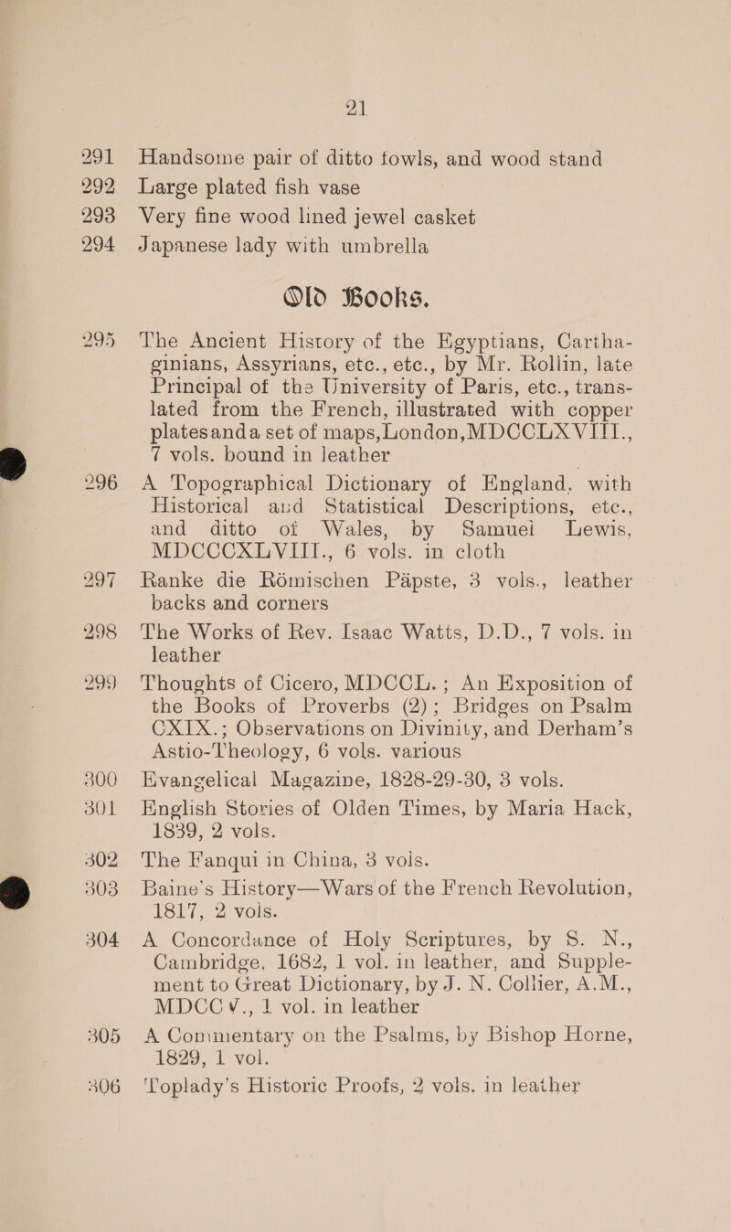 291 292 293 294 296 298 299) 300 301 302 503 304 21 Handsome pair of ditto fowls, and wood stand Large plated fish vase Very fine wood lined jewel casket Japanese lady with umbrella Old Books. The Ancient History of the Egyptians, Cartha- ginians, Assyrians, etc., etc., by Mr. Rollin, late Principal of the University of Paris, etc., trans- lated from the French, illustrated with copper platesanda set of maps, London,MDCCLXVIIL., 7 vols. bound in leather A Topographical Dictionary of England, with Historical aud Statistical Descriptions, etce., and ditto of Wales, by Samuei Lewis, MDCCCXE VIM, 6. vols. in cloth , Ranke die Roémischen Papste, 3 vols., leather backs and corners The Works of Rev. Isaac Watts, D.D., 7 vols. in leather Thoughts of Cicero, MDCCL. ; An Exposition of the Books of Proverbs (2); Bridges on Psalm CXIX.; Observations on Divinity, and Derham’s Astio-Theology, 6 vols. various Evangelical Magazine, 1828-29-30, 3 vols. English Stories of Olden Times, by Maria Hack, 1839, 2 vols. The Fanqui in China, 3 vois. Baine’s History—Wars of the French Revolution, 1817, 2 vols. A Concordance of Holy Scriptures, by 8. N., Cambridge, 1682, 1 vol. in leather, and Supple- ment to Great Dictionary, by J. N. Collier, A.M., MDCC V., | vol. in leather A Commentary on the Psalms, by Bishop Horne, 1829, 1 vol. Toplady’s Historic Proofs, 2 vols. in leather