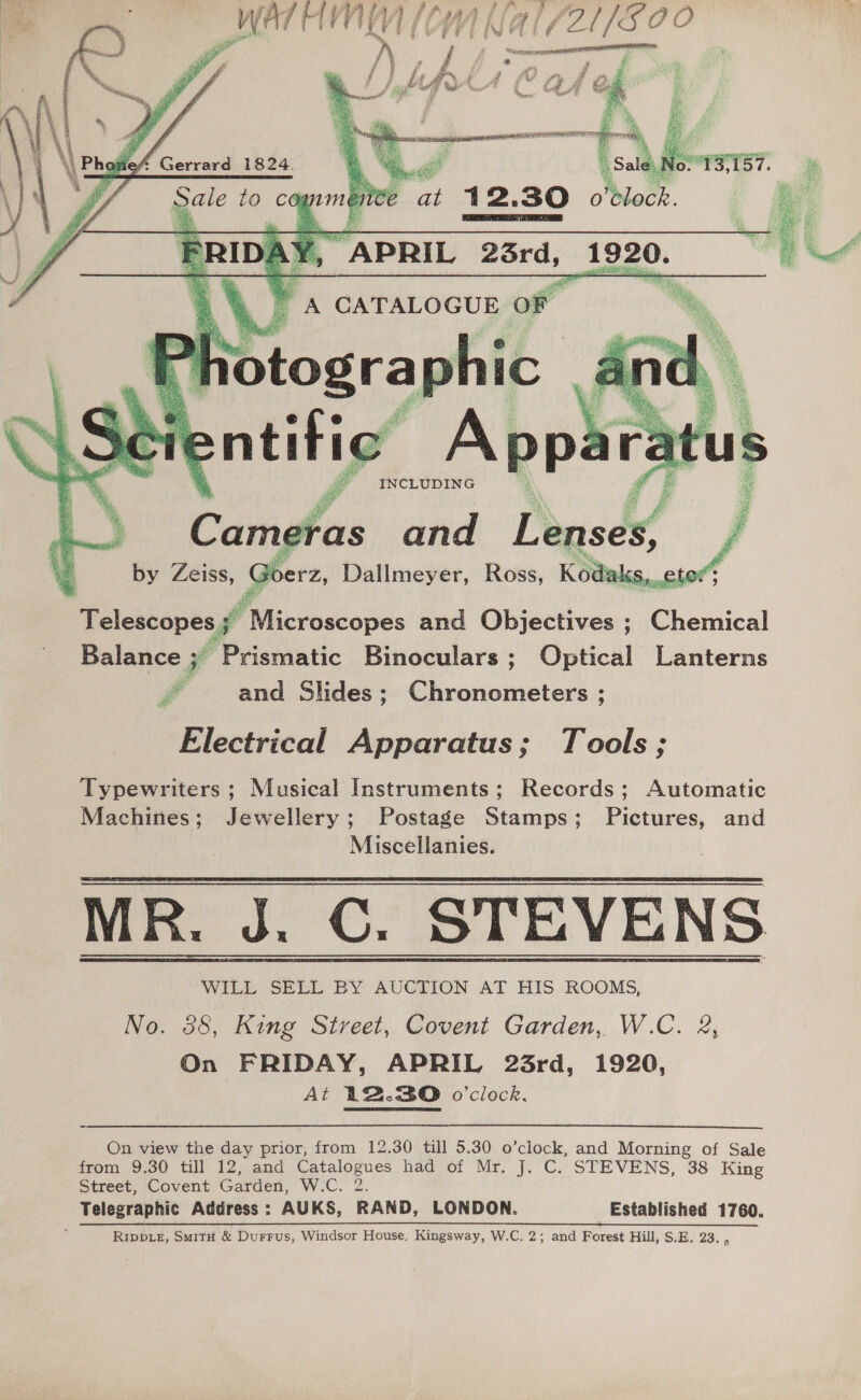   5 pe AEE OTT NATE goer        Rat ace eee ‘aoa aati ts ava PANSY Ce. ¥ a i \ 96 a io? ‘i aya a oN yi We hist ihe tsi p p , 4 4 i ¥ d Pa Pg 4 INCLUDING a ng ras and Lenses,   Telescopes yg iltuscaiies and Objectives ; Chemical Balance ; “Prismatic Binoculars ; Optical Lanterns ff and Slides; Chronometers ; Electrical Apparatus; Tools; Typewriters; Musical Instruments; Records; Automatic Machines; Jewellery; Postage Stamps; Pictures, and Miscellanies. MR. J. C. STEVENS WILL SELL BY AUCTION AT HIS ROOMS, No. 38, King Street, Covent Garden, W.C. 2, On FRIDAY, APRIL 23rd, 1920, At 12.30 o'clock.   On view the day prior, from 12.30 till 5.30 o’clock, and Morning of Sale from 9.30 till 12, and wore hdd of Mr. j. C. STEVENS, 38 King Street, Covent Garden, W.C. Telegraphic Address : AUKS, RAND, LONDON. Established 1760. RIDDLE, SmiTH &amp; Durrus, Windsor House, Kingsway, W.C. 2; and Forest Hill, S.E. 23. i  