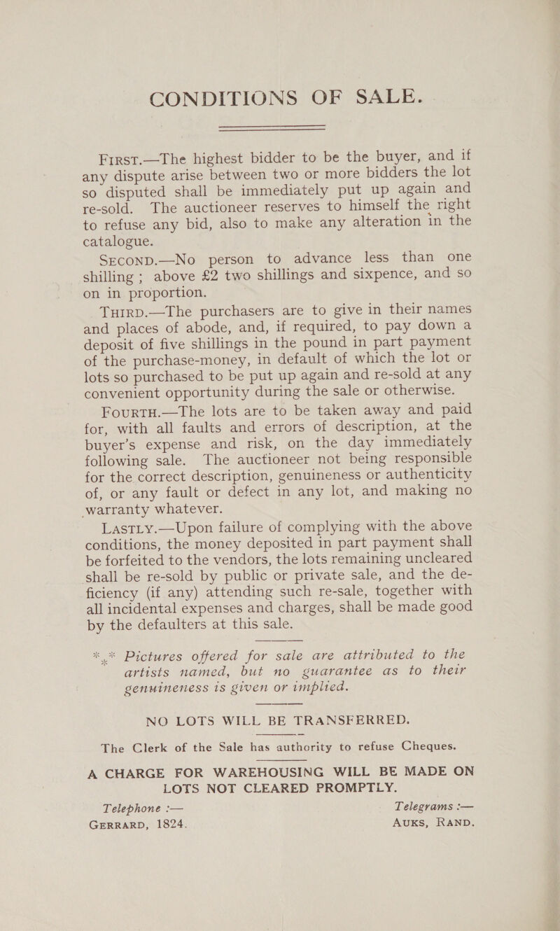 CONDITIONS OF SALE. First.—The highest bidder to be the buyer, and if any dispute arise between two or more bidders the lot so disputed shall be immediately put up again and re-sold. The auctioneer reserves to himself the right to refuse any bid, also to make any alteration in the catalogue. SEconD.—No person to advance less than one shilling ; above £2 two shillings and sixpence, and so on in proportion. THIRD.—The purchasers are to give in their names and places of abode, and, if required, to pay down a deposit of five shillings in the pound in part payment of the purchase-money, in default of which the lot or lots so purchased to be put up again and re-sold at any convenient opportunity during the sale or otherwise. FourtH.—The lots are to be taken away and paid for, with all faults and errors of description, at the buyer’s expense and risk, on the day immediately following sale. The auctioneer not being responsible for the correct description, genuineness or authenticity of, or any fault or defect in any lot, and making no warranty whatever. LastLy.—Upon failure of complying with the above conditions, the money deposited in part payment shall be forfeited to the vendors, the lots remaining uncleared shall be re-sold by public or private sale, and the de- ficiency (if any) attending such re-sale, together with all incidental expenses and charges, shall be made good by the defaulters at this sale. se 8b ** Pictures offered for sale are attributed to the artists named, but no guarantee as to their genuineness 1s given or implied. NO LOTS WILL BE TRANSFERRED.  The Clerk of the Sale has authority to refuse Cheques.  A CHARGE FOR WAREHOUSING WILL BE MADE ON LOTS NOT CLEARED PROMPTLY. Telephone :— Telegrams :— GERRARD, 1824. AUKS, RAND.