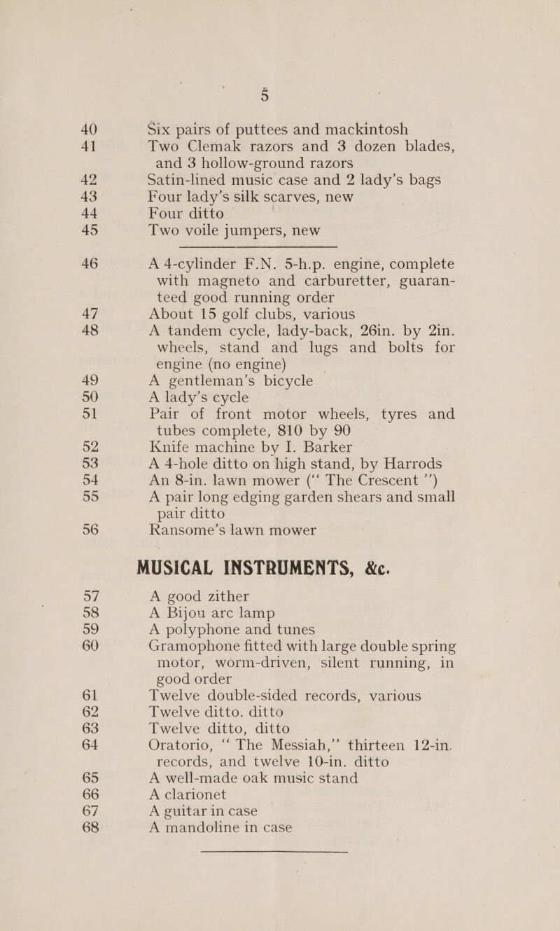 40 4] 42 43 44 45 46 47 48 49 50 51 52 53 54 55 56 37 58 59 60 61 62 63 64 65 66 67 68 5 Six pairs of puttees and mackintosh Two Clemak razors and 3 dozen blades, and 3 hollow-ground razors Satin-lined music case and 2 lady’s bags Four lady’s silk scarves, new Four ditto — | Two voile jumpers, new A 4-cylinder F.N. 5-h.p. engine, complete with magneto and carburetter, guaran- teed good running order About 15 golf clubs, various A tandem cycle, lady-back, 26in. by 2in. wheels, stand and lugs and bolts for engine (no engine) 3 A gentleman’s bicycle A lady’s cycle Pair of front motor wheels, tyres and tubes complete, 810 by 90 Knife machine by I. Barker A 4-hole ditto on high stand, by Harrods An 8-in. lawn mower (“ The Crescent ’’) A pair long edging garden shears and small pair ditto Ransome’s lawn mower A good zither A Bijou are lamp A polyphone and tunes Gramophone fitted with large double spring motor, worm-driven, silent running, in good order Twelve double-sided records, various Twelve ditto. ditto Twelve ditto, ditto Oratorio, “‘ The Messiah,’’ thirteen 12-in. records, and twelve 10-in. ditto A well-made oak music stand A clarionet A guitar in case A mandoline in case