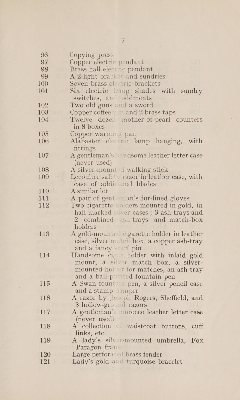 96 97 98 99 100 101 102 103 104 105 106 107 108 109 110 EL 112 113 114 115 116 117 118 119 120 121 Copying press Copper electric Brass hall elect A 2-light braci Seven brass el: Siurelectiie &gt;! Switches, ana Two old guns | Copper coffee u Twelve dozen in 8 boxes Copper warm Alabaster ele« fittings A gentleman's (never used) A silver-mouni Lecoultre safet case of addi A similar lot A pair of gent Two cigarette hall-marked s 2 combined holders and a fancy s Handsome ci; mounted hol A tazor by - | (never used) A collection links, etc. A lady’s sil\ Paragon frat Large perfora' Lady’s gold a: “i t and sundries tric brackets oddments :d a sword mother-of-pearl counters with .ndsome leather letter case razor in leather case, with ynal blades oiders mounted in gold, in sh-trays and match-box cigarette holder in leather ch box, a copper ash-tray holder with inlaid gold ted fountain pen 1 pen, a silver pencil case a Trazors