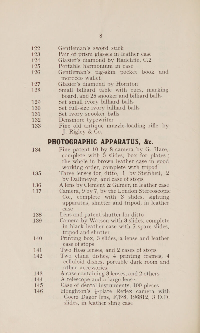 122 123 124 125 126 127 128 129 130 131 132 133 134 135 136 137 138 139 140 141 142 143 144 145 146 8 Gentleman’s sword stick Pair of prism glasses in leather case Glazier’s diamond by Radclitfe, C.2 Portable harmonium in case Gentleman’s pig-skin pocket book and morocco wallet Glazier’s diamond by Hornton Small billiard table with cues, marking board, and 25 snooker and billiard balls Set small ivory billiard balls Set full-size ivory billiard balls Set ivory snooker balls Densmore typewriter Fine old antique muzzle-loading rifle by J. wigtey &lt;-Co, Fine patent 10 by 8 camera by G. Hare, complete with 3 slides, box for plates ; the whele in brown leather case in good working order, complete with tripod Three lenses tor dito, 1. by! Stemheni52 by Dallmeyer, and case of stops A lens by Clement &amp; Gilmer, in leather case Camera, 9 by 7, by the London Stereoscopic Co., complete with 3 slides, sighting apparatus, shutter and tripod, in leather case Lens and patent shutter for ditto Camera by Watson with 3 slides, complete in black leather case with 7 spare slides, tripod and shutter Printing box, 3 slides, a lense and leather case of stops Two Ross lenses, and 2 cases of stops Two china dishes, 4 printing frames, 4 celluloid dishes, portable dark room and other accessories A case containing 3 lenses, and 2 others A telescope and a large lense Case of dental instruments, 100 pieces Houghton’s }-plate Reflex camera with Goerz Dagor lens, F/6°8, 196812, 3 D.D. slides, in Jeather sling case