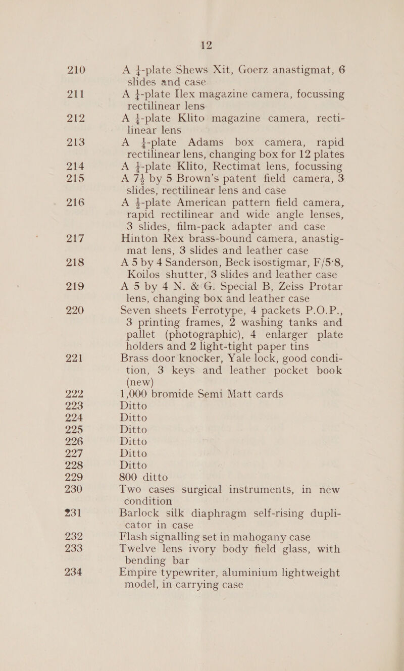 210 211 212 213 214 215 216 217 218 219 220 221 222 223 224 225 226 227 228 229 230 231 232 233 234 £2 A 4-plate Shews Xit, Goerz anastigmat, 6 slides and case A }-plate Ilex magazine camera, focussing rectilinear lens A 4-plate Klito magazine camera, recti- linear lens A 4-plate Adams box camera, rapid rectilinear lens, changing box for 12 plates A }-plate Klito, Rectimat lens, focussing A 734 by 5 Brown’s patent field camera, 3 slides, rectilinear lens and case A 4-plate American pattern field camera, rapid rectilinear and wide angle lenses, 3 slides, film-pack adapter and case Hinton Rex brass-bound camera, anastig- mat lens, 3 slides and leather case A 5 by 4 Sanderson, Beck isostigmar, F/5:8, Koilos shutter, 3 slides and leather case A 5 by 4 N. &amp; G. Special B, Zeiss Protar lens, changing box and leather case Seven sheets Ferrotype, 4 packets P.O.P., 3 printing frames, 2 washing tanks and pallet (photographic), 4 enlarger plate holders and 2 light-tight paper tins Brass door knocker, Yale lock, good condi- tion, 3 keys and leather pocket book (new) 1,000 bromide Semi Matt cards Ditto Ditto Ditto Ditto Ditto Ditto 800. ditto Two cases surgical instruments, in new condition Barlock silk diaphragm self-rising dupli- cator in case Flash signalling set in mahogany case Twelve lens ivory body field glass, with bending bar © Empire typewriter, aluminium lightweight model, in carrying case