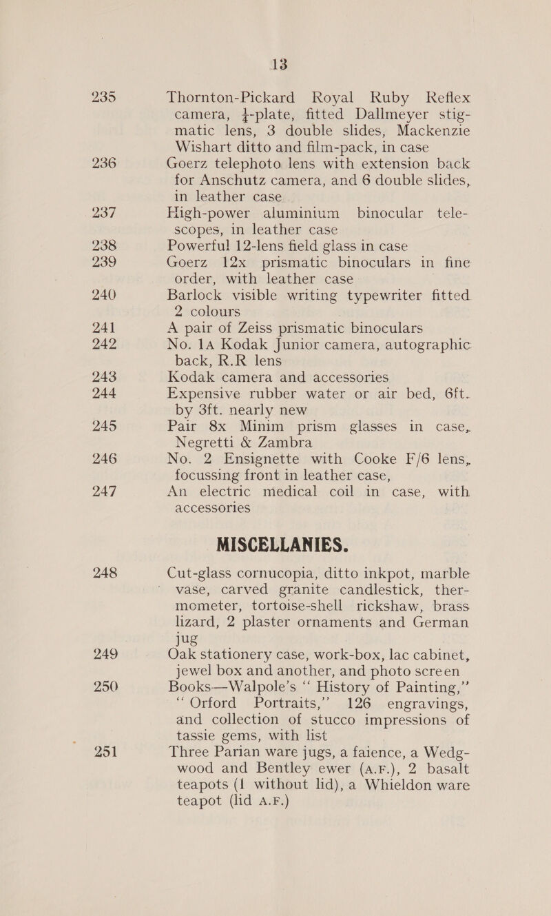 236 237 238 239 240 241 242 243 244 245 246 247 248 249 250 251 13 Thornton-Pickard Royal Ruby Reflex camera, +-plate, fitted Dallmeyer stig- matic lens, 3 double slides, Mackenzie Wishart ditto and film-pack, in case Goerz telephoto lens with extension back for Anschutz camera, and 6 double slides, in leather case digh-power aluminium binocular tele- scopes, in leather case Powerful! 12-lens field glass in case Goerz 12x prismatic binoculars in fine order, with leather case Barlock visible writing typewriter fitted 2 colours | A pair of Zeiss prismatic binoculars No. 14 Kodak Junior camera, autographic back, R.R lens Kodak camera and accessories Expensive rubber water or air bed, 6ft. by 3ft. nearly new Pair 8x Minim prism glasses in case, Negretti &amp; Zambra No. 2 Ensignette with Cooke F/6 lens, focussing front in leather case, An electric medical coil in case, with accessories MISCELLANIES. Cut-glass cornucopia, ditto inkpot, marble vase, carved granite candlestick, ther- mometer, tortoise-shell rickshaw, brass. lizard, 2 plaster ornaments and German jug Oak stationery case, work-box, lac cabinet, jewel box and another, and photo screen Books—Walpole’s “‘ History of Painting,” “Orford Portraits,’ 126 engravings, and collection of stucco impressions of tassie gems, with list Three Parian ware jugs, a faience, a Wedg- wood and Bentley ewer (a.F.), 2 basalt teapots (1 without lid), a Whieldon ware teapot (lid A.F.)
