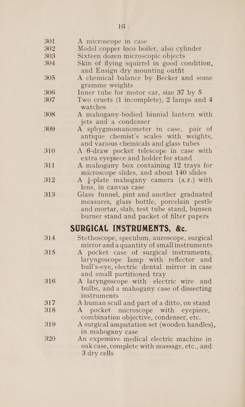 301 302 303 304 305 306 307 308 309 310 311 312 313 314 315 316 16 A microscope in case Model copper loco boiler, also cylinder Sixteen dozen microscopic objects Skin of flying squirrel in good condition, and Ensign dry mounting outfit . A chemical balance by Becker and some gramme weights Inner tube for motor car, size 37 by 5 Two cruets (1 incomplete), 2 lamps and 4 watches A mahogany-bodied biunial lantern with jets and a condenser A sphygmomanometer in case, pair of antique chemist’s scales with weights, and various chemicals and glass tubes A 6-draw pocket telescope in case with extra eyepiece and holder for stand A mahogany box containing 12 trays for microscope slides, and about 140 slides A +-plate mahogany camera (A.F.) with lens, in canvas case Glass funnel, pint and another graduated measures, glass bottle, porcelain pestle and mortar, slab, test tube stand, bunsen burner stand and packet of filter papers SURGICAL INSTRUMENTS, &amp;c. Stethoscope, speculum, auroscope, surgical mirror anda quantity of small instruments A pocket case of surgical instruments, laryngoscope lamp with reflector and bull’s-eye, electric dental mirror in case and small partitioned tray A laryngoscope with electric wire and bulbs, and a mahogany case of dissecting instruments A human scull and part of a ditto, on stand A pocket microscope with eyepiece, combination objective, condenser, etc. A surgical amputation set (wooden handles), in mahogany case An expensive medical electric machine in oak case, complete with massage, etc., and 3 dry cells