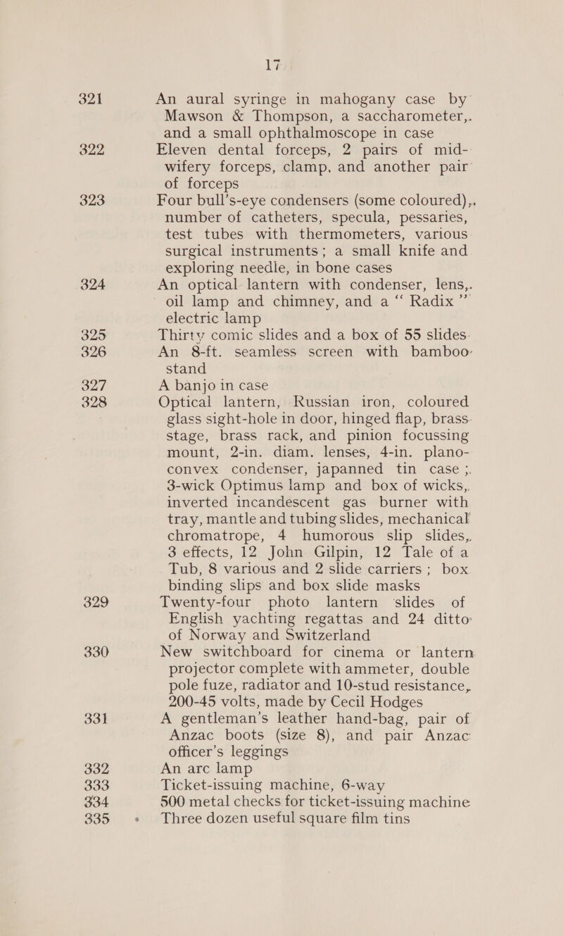 324 325 326 327 328 329 330 33] 332 333 334 335 17 An aural syringe in mahogany case by Mawson &amp; Thompson, a saccharometer,,. and a small ophthalmoscope in case Eleven dental forceps, 2 pairs of mid- wifery forceps, clamp, and another pair of forceps Four bull’s-eye condensers (some coloured),, number of catheters, specula, pessaries, test tubes with thermometers, various. surgical instruments; a small knife and exploring needle, in bone cases An optical lantern with condenser, lens,. electric lamp Thirty comic slides and a box of 55 slides: An 8-ft. seamless screen with bamboo: stand A banjo in case Optical lantern, Russian iron, coloured glass sight-hole in door, hinged flap, brass. stage, brass rack, and pinion focussing mount, 2-in. diam. lenses, 4-in. plano- convex condenser, japanned tin case 3. 3-wick Optimus lamp and box of wicks, inverted incandescent gas burner with tray, mantle and tubing slides, mechanical chromatrope, 4 humorous slip slides, 3 effects, 12 John Gilpin, 12 Tale of a Tub, 8 various and 2 slide carriers ; box binding slips and box slide masks Twenty-four photo lantern ‘slides of English yachting regattas and 24 ditto of Norway and Switzerland New switchboard for cinema or lantern projector complete with ammeter, double pole fuze, radiator and 10-stud resistance, 200-45 volts, made by Cecil Hodges A gentleman’s leather hand-bag, pair of Anzac boots (size 8), and pair Anzac officer’s leggings An arc lamp Ticket-issuing machine, 6-way 500 metal checks for ticket-issuing machine Three dozen useful square film tins