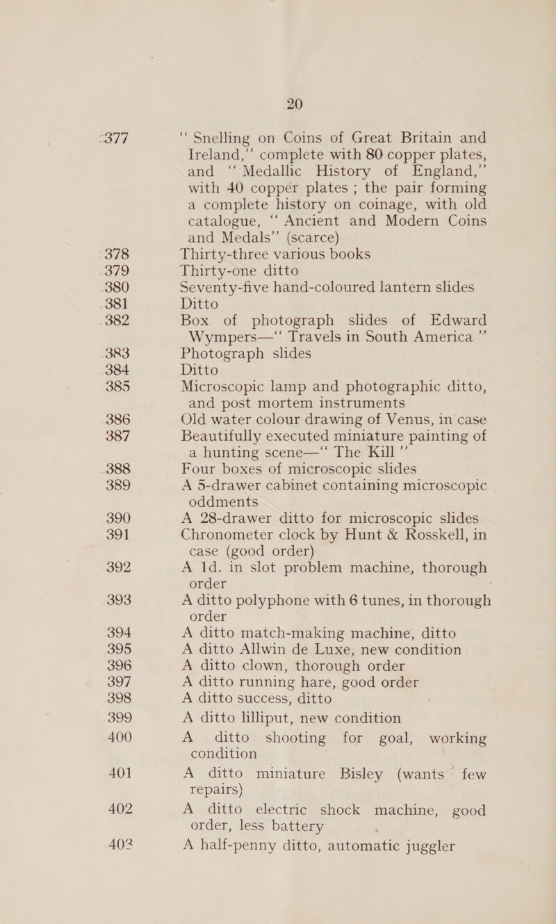 sor WP) 378 3/9 380 381 382 383 384 385 386 387 388 389 390 391 392 393 394 395 396 397 398 399 400 401 402 402 20 “ Snelling on Coins of Great Britain and Ireland,’’ complete with 80 copper plates, and ‘‘ Medallic History of England,” with 40 copper plates ; the pair forming a complete history on coinage, with old catalogue, “‘ Ancient and Modern Coins and Medals’”’ (scarce) Thirty-three various books Thirty-one ditto Seventy-five hand-coloured lantern slides Ditto Box of photograph slides of Edward Wympers—* Travels in South America ”’ Photograph slides Ditto Microscopic lamp and photographic ditto, and post mortem instruments Old water colour drawing of Venus, in case Beautifully executed miniature painting of a hunting scene—“ The Kill ”’ Four boxes of microscopic slides A 5-drawer cabinet containing microscopic oddments A 28-drawer ditto for microscopic slides Chronometer clock by Hunt &amp; Rosskell, in case (good order) A 1d. in slot problem machine, thorough order A ditto polyphone with 6 tunes, in thorough order A ditto match-making machine, ditto A ditto Allwin de Luxe, new condition A ditto clown, thorough order A ditto running hare, good order A ditto success, ditto A ditto lilliput, new condition A ditto shooting for goal, working condition | A ditto miniature Bisley (wants few repairs) A ditto electric shock machine, good order, less battery A half-penny ditto, automatic juggler