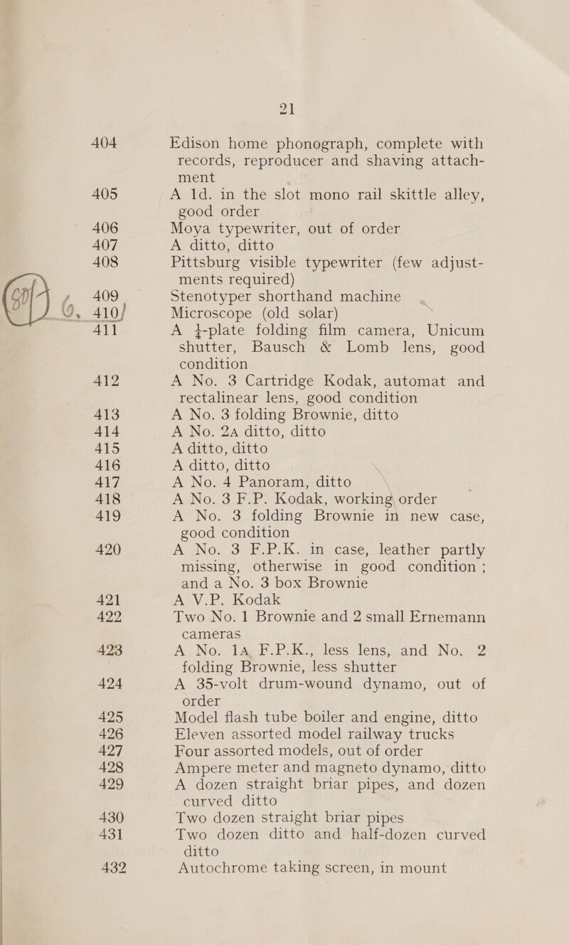 404 405 406 407 408 409 Ail 412 413 414 415 416 417 418 419 420 Zi Edison home phonograph, complete with records, reproducer and shaving attach- ment . A 1d. in the slot mono rail skittle alley, good order Moya typewriter, out of order A ditto, ditto Pittsburg visible typewriter (few adjust- ments required) Stenotyper shorthand machine Microscope (old solar) A }-plate folding film camera, Unicum shutter, Bausch &amp; Lomb lens, good condition A No. 3 Cartridge Kodak, automat and rectalinear lens, good condition A No. 3 folding Brownie, ditto A No. 2a ditto, ditto A ditto, ditto A ditto, ditto A No. 4 Panoram, ditto A No. 3 F.P. Kodak, working order A No. 3 folding Brownie in new case, good condition A No, 3 (PPIs. ti case; leather partly missing, otherwise in good condition ; and a No. 3 box Brownie A V.P. Kodak Two No. 1 Brownie and 2 small Ernemann cameras A No... la F-P.K Jess lens, and No.2 folding Brownie, less shutter A 35-volt drum-wound dynamo, out of order Model flash tube boiler and engine, ditto Eleven assorted model railway trucks Four assorted models, out of order Ampere meter and magneto dynamo, ditto A dozen straight briar pipes, and dozen curved ditto Two dozen straight briar pipes Two dozen ditto and half-dozen curved ditto Autochrome taking screen, in mount