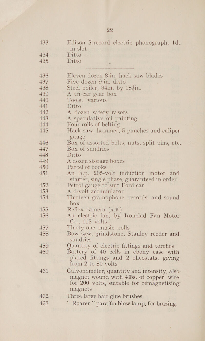 450 451 452 453 454 455 456 457 458 459 460 461 462 463 22 Edison 5-record electric phonograph, 1d.. in slot Ditto Ditto ce eo Se ea Sen Eleven dozen 8-in. hack saw blades Five dozen 9-in. ditto Steel boiler, 34in. by 184in. A tri-car gear box Tools, warious Ditto A dozen safety razors A speculative oil painting Four rolls of belting Hack-saw, hammer, 5 punches and caliper gauge Box of assorted bolts, nuts, split pins, etc.. Box of sundries Ditto A dozen storage boxes Parcel of books An h.p. 205-volt iidevion motor and. starter, single phase, guaranteed in order Petrol gauge to suit Ford car A 4-volt accumulator Thirteen gramophone records and sound box Reflex camera (A.F.) An electric fan, by Ironclad Fan Motor: Cor, MS “vetts Thirty-one music rolls Bow saw, grindstone, Stanley reeder and sundries Quantity of electric fittings and torches Battery of 40 cells in ebony case with plated fittings and 2 rheostats, giving from 2 to 80 volts Galvonometer, quantity and intensity, also. magnet wound with 4ibs. of copper wire for 200 volts, suitable for remagnetizing- magnets ‘ Roarer ”’ paraffin blow lamp, for brazing,