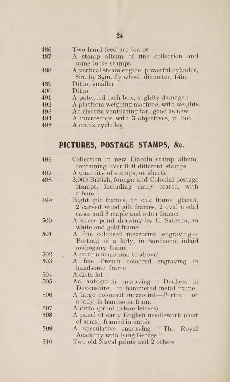 486 487 488 489 490 49] 492 493 494 495 496 497 498 499 500 501 502 503 504 505 506 507 508 509 24 Two hand-feed arc lamps A stamp album of fine collection and some loose stamps A vertical steam engine, powerful cylinder, Sin. by 34in. fly wheel, diameter, 14in. Ditto, smaller Ditto A patented cash box, slightly damaged A platform weighing machine, with weights An electric ventilating fan, good as new A crank cycle log Collection in new Lincoln stamp album, containing over 800 different stamps A quantity of stamps, on sheets 3,000 British, foreign and Colonial postage stamps, including many scarce, with album Fight gilt frames, an oak frame _ glazed, 2 carved wood gilt frames, 2 oval medal cases and 3 maple and other frames A silver point drawing by C. Sainton, in white and gold frame A fine coloured mezzotint engraving— Portrait of a lady, in handsome inlaid mahogany frame A ditto (companion to above) A fine French coloured engraving in handsome frame A ditto lot An autograph engraving—‘‘ Duchess of Devonshire,’ in hammered metal frame A large coloured mezzotint—Portrait of a lady, in handsome frame A ditto (proof before letters) A panel of early English needlework (coat of arms), framed in maple A speculative engraving—‘‘ The Royal Academy with King George ”’