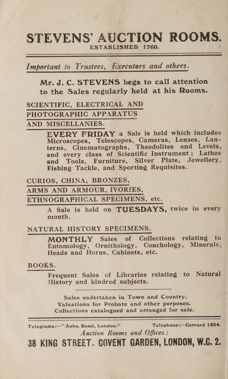 STEVENS’ AUCTION ROOMS. ESTABLISHED 1760.   Important to Trustees, Executors and others.  Mr. J. C. STEVENS begs to call attention to the Sales regularly held at his Rooms. SCIENTIFIC, ELECTRICAL AND PHOTOGRAPHIC APPARATUS AND MISCELLANIES. EVERY FRIDAY a Sale is held which includes Microscopes, Telescopes, Cameras, Lenses, Lan- terns, Cinematographs, Theodolites and Levels, and every class of Scientific Instrument; Lathes and Tools, Furniture, Silver Plate, Jewellery, Fishing Tackle, and Sporting Requisites.    CURIOS, CHINA, BRONZES, ARMS AND ARMOUR, IVORIES, ETHNOGRAPHICAL SPECIMENS, etc. A Sale is held on TUESDAYS, twice in every month. NATURAL HISTORY SPECIMENS. MONTHLY Sales of Collections relating to Entomology, Ornithology, Conchology, Minerals, Heads and Horns, Cabinets, etc. BOOKS. Frequent Sales of Libraries relating to Natural History and kindred subjects.      Sales undertaken in Town and Country. Valuations for Probate and other purposes. Collections catalogued and arranged for sale.   Telegrams:—'‘‘ Auks, Rand, London.”’ Telephone:— Gerrard 1824. Auction Rooms and Offices: 38 KING STREET, COVENT GARDEN, LONDON, W.C, 2.