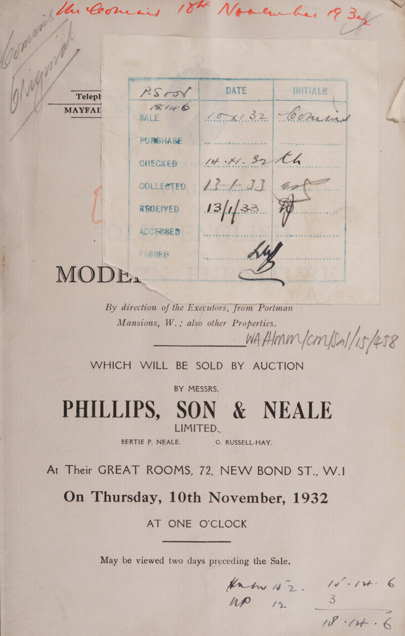     | ACCESSED Ai / | | « | DATE | INITIALS Telept Vii > ov -|—__— AEG SY ‘TENNER SES Sen Cp 1K Cie © / LO p MAYFAI tn | CALE es, TK LPS | Oe CU. Ad ee | | PURBHASE | ee. | | | CHECKED ha £6. 827K 4 COLLE@TED a < | i REOEIVED =| f a MODE, By direction of the Executors, from Portman  Mansions, W.; also other Properties. nh) [Awa a / / fh. ARP? WA Hn ( iV a, 7 UK Al / if Mt. f &amp; WHICH WILL BE SOLD BY AUCTION PHILLIPS, SON &amp; NEALE At Their GREAT ROOMS, 72, NEW BOND ST., W.1 On Thursday, 10th November, 1932 AT ONE O'CLOCK May be viewed two days preceding the Sale. toh PEAT &amp; Ap IR 3