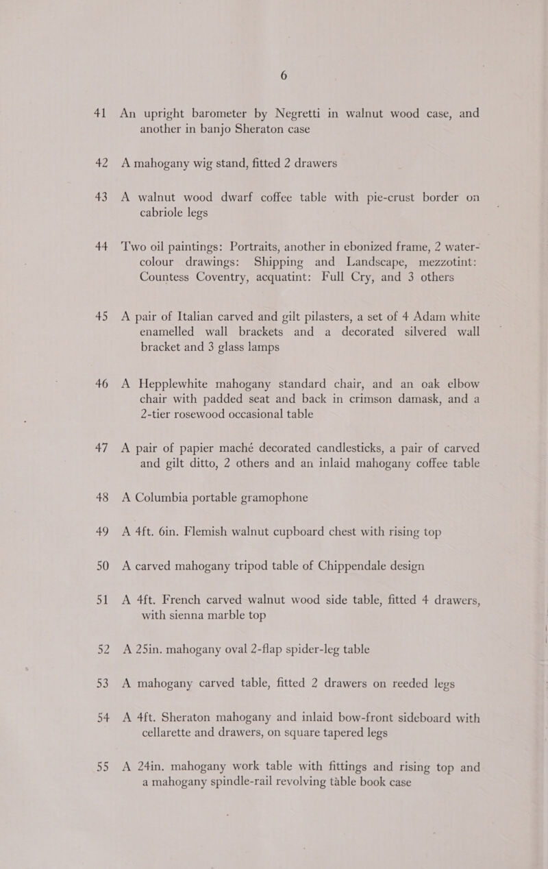 1 42 43 44 45 46 47 48 49 50 51 sf 53 54 oh An upright barometer by Negretti in walnut wood case, and another in banjo Sheraton case A mahogany wig stand, fitted 2 drawers A walnut wood dwarf coffee table with pie-crust border on cabriole legs Two oil paintings: Portraits, another in ebonized frame, 2 water- colour drawings: Shipping and Landscape, mezzotint: Countess Coventry, acquatint: Full Cry, and 3 others A pair of Italian carved and gilt pilasters, a set of 4 Adam white enamelled wall brackets and a decorated silvered wall bracket and 3 glass lamps A Hepplewhite mahogany standard chair, and an oak elbow chair with padded seat and back in crimson damask, and a 2-tier rosewood occasional table A pair of papier maché decorated candlesticks, a pair of carved and gilt ditto, 2 others and an inlaid mahogany coffee table A Columbia portable gramophone A 4ft. 6in. Flemish walnut cupboard chest with rising top A carved mahogany tripod table of Chippendale design A 4ft. French carved walnut wood side table, fitted 4 drawers, with sienna marble top A 25in. mahogany oval 2-flap spider-leg table A mahogany carved table, fitted 2 drawers on reeded legs A 4ft. Sheraton mahogany and inlaid bow-front sideboard with cellarette and drawers, on square tapered legs A 24in. mahogany work table with fittings and rising top and a mahogany spindle-rail revolving table book case