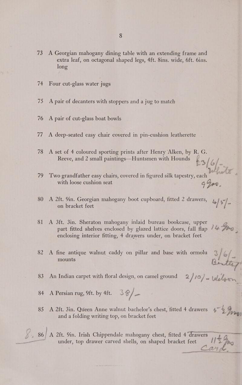 73 A Georgian mahogany dining table with an extending frame and extra leaf, on octagonal shaped legs, 4ft. 8ins. wide, 6ft. 6ins. long 74 Four cut-glass water jugs 75 A pair of decanters with stoppers and a jug to match 76 A pair of cut-glass boat bowls 77 A deep-seated easy chair covered in pin-cushion leatherette 78 A set of 4 coloured sporting prints after Henry Alken, by | G. Reeve, and 2 small paintings—Huntsmen with etyande bn [6/ 79 ‘Two grandfather easy chairs, covered in figured silk tapestry, eh with loose cushion seat 5 80 A 2ft. 9in. Georgian mahogany boot cupboard, fitted 2 drawers, b/s on bracket feet / / 81 A 3ft. 3in. Sheraton mahogany inlaid bureau bookcase, upper , part fitted shelves enclosed by glazed lattice doors, fall flap 1&amp; Gp . enclosing interior fitting, 4 drawers under, on bracket feet 82 A fine antique walnut caddy on pillar and base with ormolu % / mounts Bn tap \ ej 83 An Indian carpet with floral design, on camel ground = Q / 1/0 / ~ tb Ly : “rs 84 A Persian rug, 9ft. by 4ft. S $/— 85 A 2ft. 3in. Queen Anne walnut bachelor’s chest, fitted 4 drawers 47 £ J, and a folding writing top, on bracket feet da) ye under, top drawer carved shells, on shaped bracket feet 7 a x 4 oe