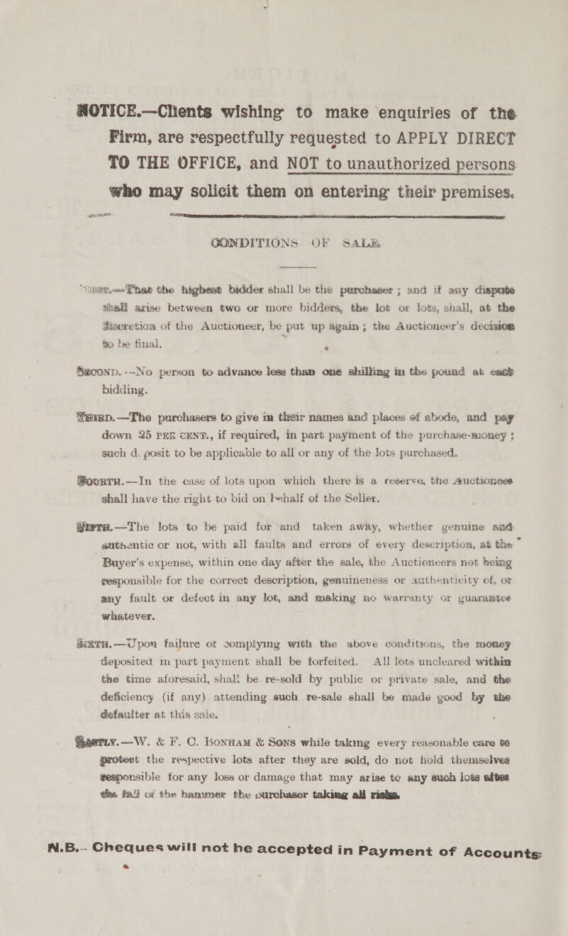 NOTICE.—Clients wishing to make enquiries of the Firm, are respectfully requested to APPLY DIRECT TO THE OFFICE, and NOT to unauthorized persons who may solicit them on entering their premises. aunes- DETR EAL TLCS IRA HEE TAN STILE TESTE STS ESIC LN BOOP SRS ARLE INES gS OONDITIONS OF SALE  “asa 'Thae the highest bidder shall be the purchaser ; and if any dispute abali arise between two or more bidders, the lot or lots, shall, at the Sisereticn of the Auctioneer, be put up again; the Auctioneer’s decision 4o be final, e Saoonp.-~No person to advance less than one shilling in the pound at east bidding. ®eimp.—The purchasers to give in their names and places ef abode, and pay down 25 PER cENT., if required, in part payment of the purchase-money § such d. posit to be applicaole to all or any of the lots purchased. #@ourtu.—In the case of lots upon which there is a reserve, the Auctionses shall have the right to bid on behalf of the Selier, @iwra.—The lots to be paid for and taken away, whether genuine and authentic cr not, with all faults and errors of every description, at the ” Buyer’s expense, within one day after the sale, the Auctioneers not being sesponsible for the correct description, geauineness or authenticity ef, or: any fault or defect in any lot, and making no warranty or guarantee whatever, wTH.— Upon failure ot complymg with the above conditrons, the money deposited m part payment shall be forfeited. All lots uncleared within the time aforesaid, shall be re-sold by public or private sale, and the deficiency (if any) attending such re-sale shall be made good by the defaulter at this saie. @aetiy.—W. &amp; F. C. Konuam &amp; Sons while taking every reasonable care we protest the respective lots after they are sold, do not hold themselves geaponsible for any loss or damage that may arise to any such lots aftes hs fai) ci the hanwner the ourchaser taking all risha N.B.-- Cheques will not he accepted in Payment of Accounts &amp;