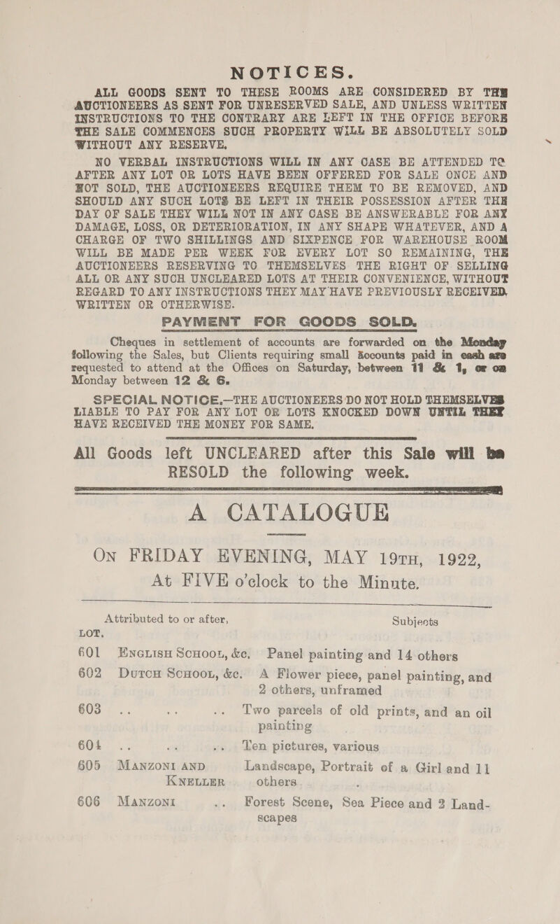 NOTICES. ALL GOODS SENT TO THESE ROOMS ARE CONSIDERED BY TH AUCTIONEERS AS SENT FOR UNRESERVED SALE, AND UNLESS WRITTEN INSTRUCTIONS TO THE CONTRARY ARE LEFT IN THE OFFICE BEFORE THE SALE COMMENCES SUCH PROPERTY WilL BE ABSOLUTELY SOLD WITHOUT ANY RESERVE, NO VERBAL INSTRUCTIONS WILL IN ANY CASE BE ATTENDED T@ AFTER ANY LOT OR LOTS HAVE BEEN OFFERED FOR SALE ONCE AND HOT SOLD, THE AUCTIONEERS REQUIRE THEM TO BE REMOVED, AND SHOULD ANY SUCH LOTS BE LEFT IN THEIR POSSESSION AFTER THE DAY OF SALE THEY WILL NOT IN ANY CASE BE ANSWERABLE FOR ANY DAMAGE, LOSS, OR DETERIORATION, IN ANY SHAPE WHATEVER, AND A CHARGE OF TWO SHILLINGS AND SIXPENCE FOR WAREHOUSE ROOM WILL BE MADE PER WEEK FOR EVERY LOT SO REMAINING, THE AUCTIONEERS RESERVING TG THEMSELVES THE RIGHT OF SELLING ALL OR ANY SUCH UNCLEARED LOTS AT THEIR CONVENIENCE, WITHOUT REGARD TO ANY INSTRUCTIONS THEY MAY HAVE PREVIOUSLY RECEIVED, WRITTEN OR OTHERWISE. PAYMENT FOR GOODS SOLD. Cheques in settlement of accounts are forwarded on the Monday following the Sales, but Clients requiring small Accounts paid in eash ate requested to attend at the Offices on Saturday, between 11 &amp; 1, or on Monday between 12 &amp; G6. SPECIAL NOTICE.—THE AUCTIONEERS DO NOT HOLD THEMSELVES LIABLE TO PAY FOR ANY LOT OR LOTS KNOCKED DOWN UNTIL THER HAVE RECEIVED THE MONEY FOR SAME, All Goods left UNCLEARED after this Sale will be RESOLD the following week. A CATALOGUE On FRIDAY EVENING, MAY 19ru, 1922, At FIVE o’clock to the Minnte. Attributed to or after, Subjects LOT,      601 Ewneuisn Scnoon, &amp;e, Panel painting and 14 others 602 Duron Scuoon, &amp;c. A Flower piece, panel painting, and 2 others, unframed 603... . .. Two parcels of old prints, and an oil painting 604 .. i .. Yen pictures, various 605 MANZONI AND Landscape, Portrait of a Girl and 11 KNELLER others : 606 Manzoni .. Forest Scene, Sea Piece and 3 Land- scapes