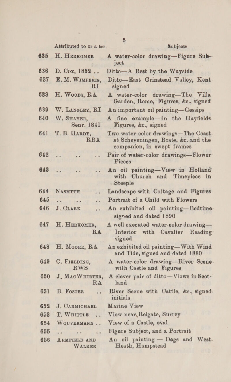 635 636 637 638 639 640 €4] 643 644 645 646 647 648 649 650 651 652 653 654 655 656 H. HerKkomer D. Cox, 1852 .. EK. M. Wimperis, RI H. Woops, RA W. Lanatey, RI W. SHAVER, Senr, 1841 T. B. Harpy, RBA NASMYTH J. CLark H, Herkomer, RA H. Moors, RA C, FIELDING, RWS J, MacWHrrRTER, RA B, Foster J. CARMICHAEL T,. WHITTLE W OUVERMANN .. ARMFIELD AND WALKER A water-color drawing—Figure Sub- ject Ditto—A Rest by the Wayside Ditto—EKast Grinstead Valley, Kent. signed A water-color drawing—The Villa Garden, Rome, Figures, &amp;c., signed An important oil painting—Gessips A fine example—In the Hayfields. Figures, &amp;c., signed Two water-color drawings—The Coast. at Scheveningen, Boats, dc. and the companion, in swept frames Pair of water-color drawings— Flower Pieces An oil painting—View in Holland with Church and Timepiece in Steeple Landscape with Cottage and Figures: Portrait of a Child with Flowers An exhibited oil painting—Bedtime: signed and dated 1890 A well executed water-eolor drawing— Interior with Cavalier Reading’ signed An exhibited oil painting— With Wind and Tide, signed and dated 1880 A water-color drawing—River Scene: with Castle and Figures A clever pair of ditto— Views in Scot- land River Seene with Cattle, &amp;., signed: initials Marine View View near, Reigate, Surrey View of a Castle, oval Figure Subject, and a Portrait An oil painting — Dogs and Weat.- Heath, Hampstead