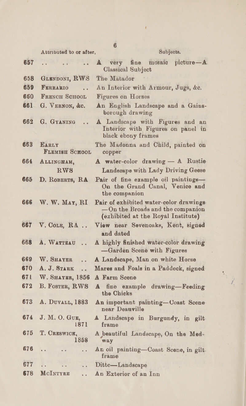 657 658 659 660 661 662 663 664 665 666 667 668 669 670 671 672 673 674 675 676 677 678 Attributed to or after, Subjects. vi .. A very fine mosaic picture—A Classical Subject Guienponi, RWS The Matador FERRARIO .. An Interior with Armour, Jugs, &amp;e. Frenow ScHoot Figures on Horses G. Vernon, &amp;c. An English Landscape and a Gains- borough drawing G. Gyanine .. A Landscape with Figures and an Interior with Figures on panel in black ebony frames Karty The Madonna and Child, painted on FLEemisH ScHooL copper ALLINGHAM, A water-color drawing — A Rustie RWS Landscape with Lady Driving Geese D. Roperts, RA Pair of fine example oil paintings— On the Grand Canal, Venice and the companion W. W. May, RI Pair of exhibited water-color drawings: —QOn the Broads and the companion (exhibited at the Royal Institute) V.Corze, RA .. View near Sevenoaks, Kent, signed and dated A. Wattzau .. A highly finished water-color drawing —Garden Scene with Figures W.SHaverR .. A Landscape, Man on white Horse A.J. Srark .. Mares and Foals in a Paddock, signed W. Suayver, 1856 A Farm Scene B. Foster, RWS A fine example drawing—Feeding the Chicks A. Duvatt, 1883 An important painting—Coast Scene: near Deauville J. M. O. Guz, 4 Landscape in Burgundy, in gilt i871 frame T. CREsSWICE, A beautiful Landscape, On the Med- 1858 way An oil painting—Coast Scene, in gilt. frame Ditte— Landscape MoIntyre .- An Exterior of an Inn