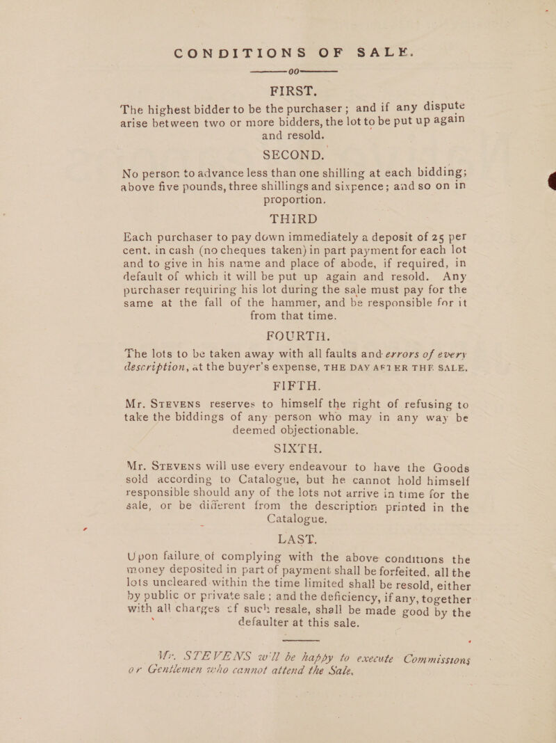 CONDITIONS OF SALE. 00 ) FIRST. The highest bidder to be the purchaser ; and if any dispute arise between two or more bidders, the lot to be put up again and resold. SECOND. No person to advance less than one shilling at each bidding; above five pounds, three shillings and sixpence; and so on in proportion. THIRD Each purchaser to pay down immediately a deposit of 25 per cent. incash (no cheques taken) in part payment for each lot and to give in his name and place of abode, if required, in default of which it will be put up again and resold. Any purchaser requiring his lot during the sale must pay for the same at the fall of the hammer, and be responsible for it from that time. FOURTH. The lots to be taken away with all faults and errors of every description, at the buyer’s expense, THE DAY AF1ER THE SALE, Nee ces ee Mr. STEVENS reserves to himself the right of refusing to take the biddings of any person who may in any way be deemed objectionable. SIXTH. Mr. STEVENS will use every endeavour to have the Goods sold according to Catalogue, but he cannot hold himself responsible should any of the lots not arrive in time for the sale, or be diferent from the description printed in the Catalogue. LASt Upon failure of complying with the above conditions the money deposited in part of payment shall be forfeited, all the lots uncleared within the time limited shal! be resold, either dy public or private sale; and the deficiency, if any, together : with all charges cf such resale, shall be made good by the : defaulter at this sale.    « Wr. STEVENS w'll be happy to execute Commissions or Gentlemen who cannot attend the Sade. 