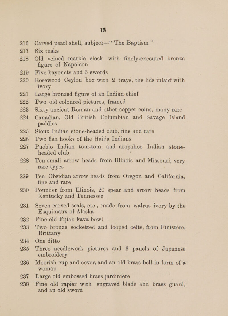 216 217 218 219 220 221 222 223 224 225 226 227 228 229 230 231 232 233 234 235 236 237 238 18 Carved pear] shell, subjeci—-‘“‘ The Baptism ”’ Six tusks Old veined marble clock with finely-executed bronze figure of Napoleon Five bayonets and 3 swords Rosewood Ceylon box with 2 trays, the lids inlaid with ivory Large bronzed figure of an Indian chief Two old coloured pictures, framed Sixty ancient Roman and other copper coins, many rare Canadian, Old British Columbian and Savage Island paddles Sioux Indian stone-headed club, fine and rare Two fish hooks of the Haida Indians Pueblo Indian tom-tom, and arapahoe Indian stone- headed club : Ten small arrow heads from Illinois and Missouri, very rare types Ten Obsidian arrow heads from Oregon and California, fine and rare Pounder from L[llinois, 20 spear and arrow heads from Kentucky and Tennessee Seven carved seals, etc., made from walrus ivory by the Esquimaux of Alaska Fine old Fijian kava bowl Two bronze socketted and looped celts, from Finistére, Brittany One ditto Three needlework pictures and 3 panels of Japanese embroidery Moorish cup and cover, and an old brass bell in form of a woman Large old embossed brass jardiniere Fine old rapier with engraved blade and brass guard, and an old sword