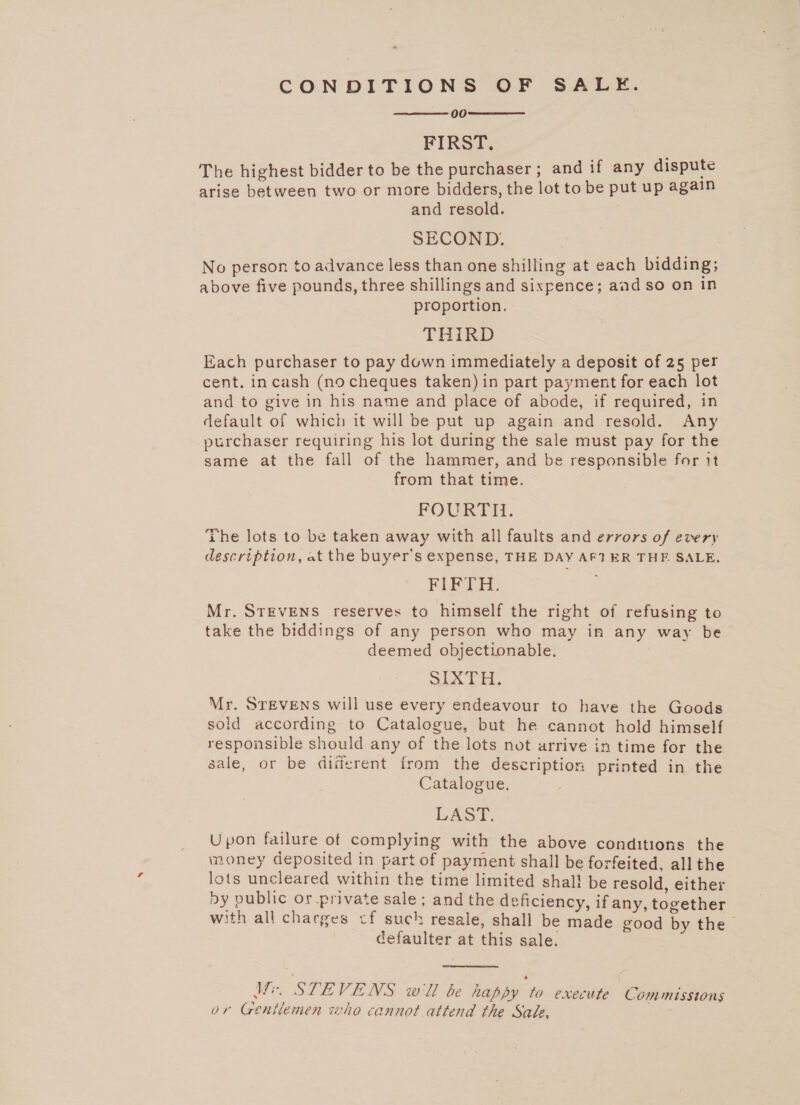 CONDITIONS OF SALE. 00 FIRST. The highest bidder to be the purchaser; and if any dispute arise between two or more bidders, the lot to be put up again and resold. SECOND. No person to advance less than one shilling at each bidding; above five pounds, three shillings and sixpence; aad so on In proportion. THIRD Each purchaser to pay down immediately a deposit of 25 per cent. incash (nocheques taken) in part payment for each lot and to give in his name and place of abode, if required, in default of which it will be put up again and resold. Any purchaser requiring his lot during the sale must pay for the same at the fall of the hammer, and be responsible for it from that time. FOURTH: The lots to be taken away with all faults and errors of every description, at the buyer's expense, THE DAY AF1 ER THF SALE, FAR TH. Mr. STEVENS reserves to himself the right of refusing to take the biddings of any person who may in any way be deemed objectionable. Sai. Mr. STEVENS will use every endeavour to have the Goods sold according to Catalogue, but he cannot hold himself responsible should any of the lots not arrive in time for the sale, or be diferent from the description printed in the Catalogue. LAST. Upon failure of complying with the above conditions the money deposited in part of payment shall be forfeited, all the lots uncleared within the time limited shal! be resold, either ny public or private sale ; and the deficiency, if any, together with all charges cf such resale, shall be made good by the defaulter at this sale.    Mew STEVENS w'll be happy to execute Commissions or Gentlemen who cannot attend the Sade,