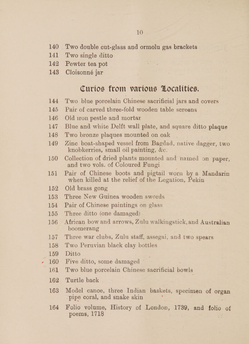 140 141 142 148 144 145 146 147 148 149 150 152 153 154 155 156 157 158 159 160 161 162 163 164 10 Two double cut-glass and ormolu gas brackets T'wo single ditto Pewter tea pot Cloisonné jar Curios from various Localities. Two blue porcelain Chinese sacrificial jars and covers Pair of carved three-fold wooden table screens Old iron pestle and mortar Blue and white Delft wall plate, and square ditto plaque Two bronze plaques mounted on oak Zinc boat-shaped vessel from Bagdad, native dagger, two knobkerries, small oil painting, &amp;c. Collection of dried plants mounted and named on paper, and two vols. of Coloured Fungi Pair of Chinese boots and pigtail worn by a Mandarin when killed at the relief of the Legation, Pekin Old brass gong Three New Guinea wooden swords Pair of Chinese paintings on glass Three ditto (one damaged) African bow and arrows, Zulu walkingstick,and Australian boomerang Three war clubs, Tis staff, assegai, and two spears Two Peruvian black clay bottles Ditto Five ditto, some eee T'wo blue porcelain Chinese sacrificial bowls Turtle back | Model canoe, three Indian baskets, specimen of organ pipe coral, and snake skin Folio volume, History of London, 1739, and folio of poems, 1718 } .
