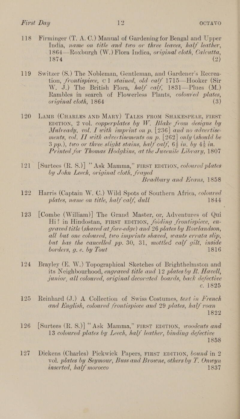 ns 119 124 Firminger (T. A. C.) Manual of Gardening for Bengal and Upper India, name on title and two or three leaves, half leather, 1864—Roxburgh (W.) Flora Indica, orginal cloth, Calcutta, 1874 (2) Switzer (S.) The Nobleman, Gentleman, and Gardener’s Recrea- tion, frontispiece, C1 stained, old. calf 1715—Hooker (Sir W. J.) The British Flora, half calf; 1831—Plues (M.) Rambles in search of Flowerless Plants, coloured plates, original cloth, 1864 (3)  LAMB (CHARLES AND MARY) TALES FROM SHAKESPEAR, FIRST EDITION, 2 vol. copperplates by W. Blake from designs by Mulready, vol. I with imprint on p. [236] and no advertise- ments, vol. IT with advertisements on p. {262| only (should be 3 pp.), two or three slight stains, half calf, 64 in. by 4% in. Printed for Thomas Hodgkins, at the Juvenile Library, 1807 [Surtees (R. S.)] “Ask Mamma,” FIRST EDITION, coloured plates by John Leech, original cloth, frayed Bradbury and Hvans, 1858 Harris (Captain W. CU.) Wild Spots of Southern Africa, colored plates, name on title, half calf, dull 1844 [Combe (William)] The Grand Master, or, Adventures of Qui Hi? in Hindostan, FIRST EDITION, foiding frontispiece, en- graved title (shaved at fore-edge) and 26 plates by Rowlandson, all but one coloured, two imprints shaved, wants errata slip, but has the cancelled pp. 30, 31, mottled calf gilt, inside borders, g. e. by Tout 1816 Brayley (E. W.) Topographical Sketches of Brighthelmston and its Neighbourhood, engraved title and 12 plates by R. Havell, junior, all coloured, original decorated boards, back defective ce. 1825 Reinhard (J.) A Collection of Swiss Costumes, teat in Mrench and English, coloured frontispiece and 29 plates, half roan 1822 [Surtees (R. 8.)] “Ask Mamma,” FIRST EDITION, woodcuts and 13 coloured plates by Leech, half leather, binding defective 1858 Dickens (Charles) Pickwick Papers, FIRST EDITION, bownd in 2 vol. plates by Seymour, Buss and Browne, others by T. Onwyn inserted, half morocco 1837