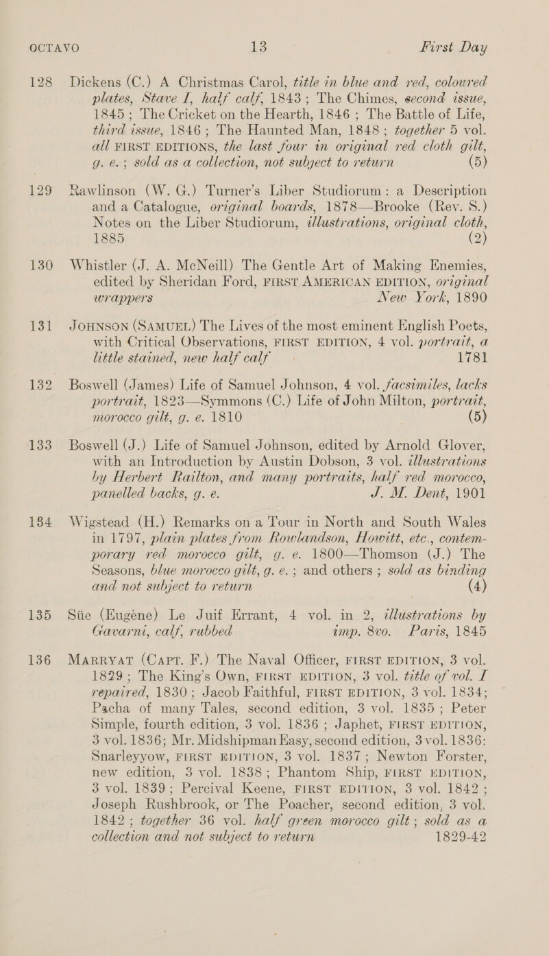 128 129 130 131 133 134 135 136 Dickens (C.) A Christmas Carol, title in blue and red, colowred plates, Stave I, half calf, 1843; The Chimes, second issue, 1845; The Cricket on the Hearth, 1846 ; The Battle of Life, third issue, 1846; The Haunted Man, 1848; together 5 vol. all FIRST EDITIONS, the last four in original red cloth gilt, g. é.; sold as a collection, not subject to return (5) Rawlinson (W.G.) Turner’s Liber Studiorum: a Description and a Catalogue, original boards, 1878—Brooke (Rev. 8.) Notes on the Liber Studiorum, dJlustrations, original cloth, 1885 (2) Whistler (J. A. McNeill) The Gentle Art of Making Enemies, edited by Sheridan Ford, FIRST AMERICAN EDITION, original wrappers New York, 1890 JOHNSON (SAMUEL) The Lives of the most eminent English Poets, with Critical Observations, FIRST EDITION, 4 vol. portrazt, a little stained, new half calf 1781 Boswell (James) Life of Samuel Johnson, 4 vol. facsimiles, lacks portrait, 1823—Symmons (C.) Life of John Milton, portrait, morocco gilt, g. e. 1810 (5) Boswell (J.) Life of Samuel Johnson, edited by Arnold Glover, with an Introduction by Austin Dobson, 3 vol. elustrations by Herbert Railton, and many portraits, half red morocco, panelled backs, g. e. J. M. Dent, 1901 Wigstead (H.) Remarks on a Tour in North and South Wales in 1797, plain plates from Rowlandson, Howitt, etc,, contem- porary red morocco gilt, g. e. 1800—Thomson (J.) The Seasons, blue morocco gilt, g. e.; and others ; sold as binding and not subject to return (4) Siie (Eugene) Le Juif Errant, 4 vol. in 2, 2llustrations by Gavarni, calf, rubbed amp. 8vo. Paris, 1845 Marryat (Capt. F.) The Naval Officer, FIRST EDITION, 3 vol. 1829; The King’s Own, FIRST EDITION, 3 vol. title of vol. I repaired, 1830; Jacob Faithful, FIRST EDITION, 3 vol. 1834; Pacha of many Tales, second edition, 3 vol. 1835; Peter Simple, fourth edition, 3 vol. 1836 ; Japhet, FIRST EDITION, 3 vol. 1836; Mr. Midshipman Kasy, second edition, 3 vol. 1836: Snarleyyow, FIRST EDITION, 3 vol. 1837; Newton Forster, new edition, 3 vol. 1838; Phantom Ship, FIRST EDITION, 3 vol. 1839; Percival Keene, FIRST EDITION, 3 vol. 1842 ; Joseph Rushbrook, or The Poacher, second edition, 3 vol, 1842 ; together 36 vol. half green morocco gilt; sold as a collection and not subject to return 1829-42