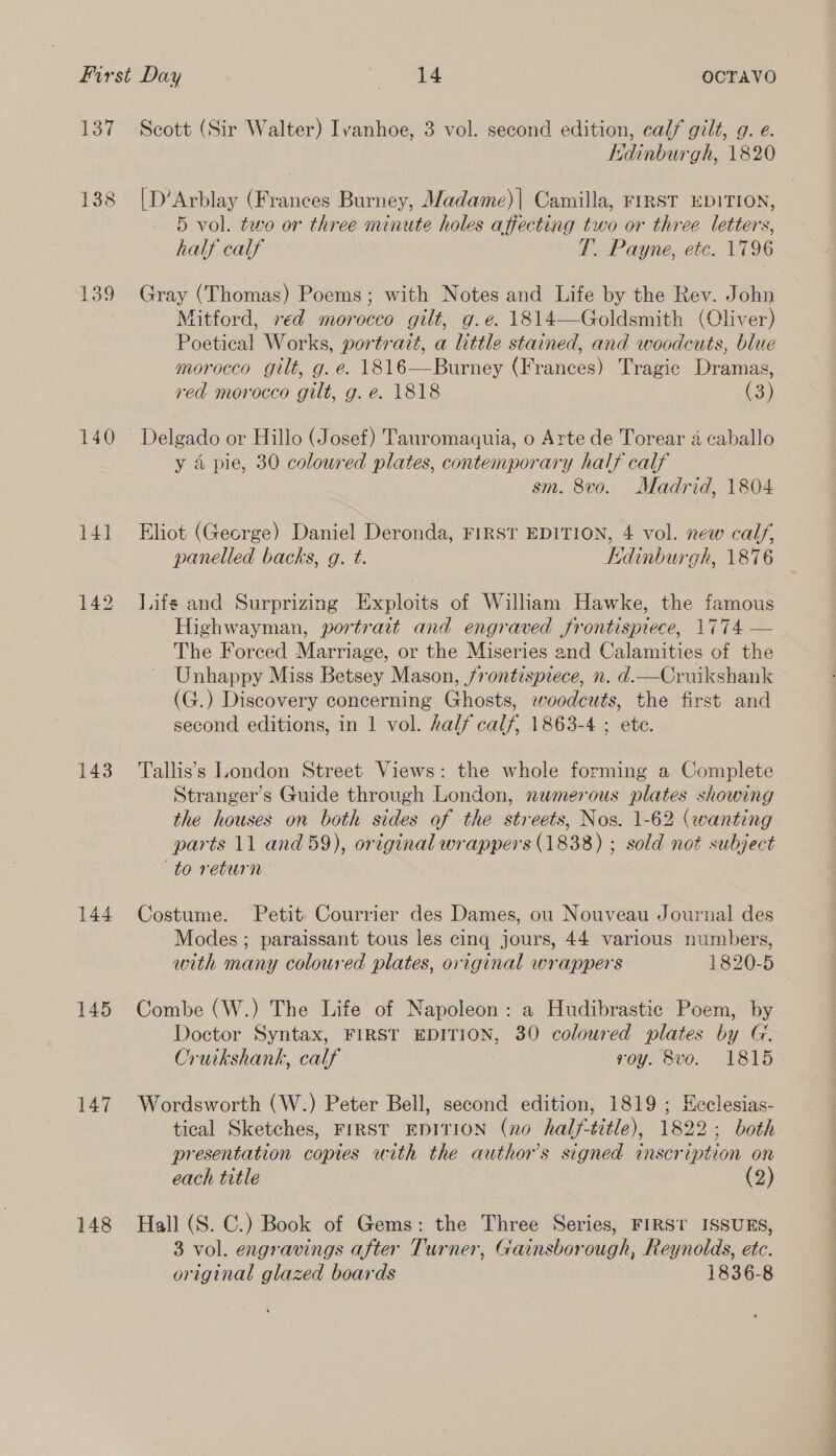 LT 138 139 140 143 144 145 147 148 Scott (Sir Walter) Ivanhoe, 3 vol. second edition, calf gilt, g. e. Kdinburgh, 1820 [D’Arblay (Frances Burney, Madame) | Camilla, FIRST EDITION, 5 vol. two or three minute holes affecting two or three letters, half calf T. Payne, etc. 1796 Gray (Thomas) Poems; with Notes and Life by the Rev. John Mitford, red morocco gilt, g.e. 1814—Goldsmith (Oliver) Poetical Works, portrait, a little stained, and woodcuts, blue morocco gilt, g. e. 1816—Burney (Frances) Tragic Dramas, red morocco gilt, g. e. 1818 (3) Delgado or Hillo (Josef) Tauromaquia, o Arte de Torear 4 caballo y a pie, 30 coloured plates, contemporary half calf sm. 8vo. Madrid, 1804 Eliot (George) Daniel Deronda, FIRST EDITION, 4 vol. new calf, panelled backs, g. t. Edinburgh, 1876 | Life and Surprizing Exploits of William Hawke, the famous Highwayman, portrait and engraved frontispiece, 1774 — The Forced Marriage, or the Miseries and Calamities of the Unhappy Miss Betsey Mason, frontispiece, n. d.—Cruikshank (G.) Discovery concerning Ghosts, woodcuts, the first and second editions, in 1 vol. half calf, 1863-4 ; ete. Tallis’s London Street Views: the whole forming a Complete Stranger’s Guide through London, numerous plates showing the houses on both sides of the streets, Nos. 1-62 (wanting parts 11 and 59), original wrappers (1838) ; sold not subject to return Costume. Petit Courrier des Dames, ou Nouveau Journal des Modes; paraissant tous les cing jours, 44 various numbers, with many coloured plates, original wrappers 1820-5 Combe (W.) The Life of Napoleon: a Hudibrastic Poem, by Doctor Syntax, FIRST EDITION, 30 coloured plates by G. Cruikshank, calf voy. 8vo. 1815 Wordsworth (W.) Peter Bell, second edition, 1819 ; Heclesias- tical Sketches, FIRST EDITION (no half-title), 1822: both presentation copies with the author's signed inscription on each title (2) Hall (S. C.) Book of Gems: the Three Series, FIRST ISSUES, 3 vol. engravings after Turner, Gainsborough, Reynolds, etc. original glazed boards 1836-8